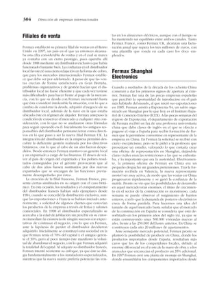 Filiales de venta
Fermax estableció su primera filial de ventas en el Reino
Unido en 1997, un país en el que ya entonces alcanza-
ba una cifra considerable de ventas y en el cual su marca
ya contaba con un cierto prestigio, pues operaba allí
desde 1988 mediante un distribuidor exclusivo que había
funcionado bastante bien. La confianza en el distribuidor
local favoreció una cierta relajación en la forma de cobro,
que para los mercados internacionales Fermax estable-
ce que debe ser por adelantado. A pesar de que las ven-
tas crecían de forma satisfactoria en Gran Bretaña,
problemas organizativos y de gestión hacían que el dis-
tribuidor local no fuese eficiente y que cada vez tuviese
más dificultades para hacer frente al pago de la mercan-
cía, con lo que su deuda con Fermax incrementó hasta
que ésta consideró intolerable la situación, con lo que a
cambio de condonar la deuda, adquirió el negocio de su
distribuidor local, además de la nave en la que estaba
ubicado éste en régimen de alquiler. Fermax antepuso la
condición de conservar el mercado a cualquier otra con-
sideración, con lo que no se analizaron otras fórmulas
para seguir operando en él. Inicialmente los antiguos res-
ponsables del distribuidor permanecieron como directi-
vos en lo que paso a ser la nueva filial Fermax UK. La
integración del distribuidor en la empresa permitió des-
cubrir la deficiente gestión realizada por los directivos
británicos, con lo que al cabo de un año fueron despe-
didos. Desde entonces Fermax mantuvo un gerente local
y un expatriado a cargo de las finanzas. El deseo de vol-
ver al país de origen del expatriado y los pobres resul-
tados conseguidos por el gerente provocaron que al
cabo de dos años fuesen sustituidos por dos nuevas
expatriadas que se encargan de las funciones previa-
mente desempeñadas por éstos.
La creación de la filial francesa, Fermax France, pre-
senta ciertas similitudes en su origen con el caso britá-
nico. En esta ocasión, los resultados y el comportamiento
del distribuidor francés habían sido ejemplares desde
1984, cuando se concedió la distribución exclusiva, aun-
que las exportaciones a Francia se habían iniciado ante-
riormente, a solicitud de algunos clientes que conocían
los productos de la empresa a través de ferias y salones
comerciales. En 1998 el distribuidor especializado se
acercaba a la edad de jubilación sin percibir en su entor-
no inmediato la existencia de ningún sucesor con expec-
tativas de continuar el negocio, con lo que en Fermax,
ante la hipótesis de perder el distribuidor decidieron
adquirirlo. Inicialmente se constituyó una sociedad en la
que Fermax tenía el 70% del capital y el antiguo geren-
te el 30%, pero al poco tiempo éste manifestó la volun-
tad de abandonar el negocio, con lo que Fermax adquirió
la totalidad del capital. Al adquirir su distribuidor francés,
Fermax intentó reorientar su enfoque, ya que éste se diri-
gía fundamentalmente a los instaladores especializados,
mientras que la nueva matriz prefería potenciar las ven-
tas en los almacenes eléctricos, aunque con el tiempo se
ha mantenido un equilibrio entre ambos canales. Tanto
Fermax France, como Fermax UK, alcanzan una factu-
ración anual que supera los tres millones de euros, con
una plantilla que ronda en cada caso los doce em-
pleados.
Fermax Shanghai
Electronics
Cuando a mediados de la década de los ochenta China
comenzó a dar los primeros signos de apertura al exte-
rior, Fermax fue una de las pocas empresas españolas
que percibió la oportunidad de introducirse en el país
más habitado del mundo, al que inició sus exportaciones
en 1985. Fermax asistió a Expotecnia 94, un salón orga-
nizado en Shanghai por lo que hoy es el Instituto Espa-
ñol de Comercio Exterior (ICEX). A las pocas semanas del
regreso de Expotecnia, el departamento de exportación
de Fermax recibió un fax de una profesora universitaria
china que daba clases de inglés en el que se ofrecía a
pagarse el viaje a España para recibir formación de Fer-
max que le permitiese convertirse en representante de la
empresa en China. En Fermax la solicitud se recibió con
cierto escepticismo, pero se le pidió a la profesora que
presentase un estudio, valorando lo que costaría crear
una oficina de representación en Shanghai, dejándole
claras cuáles eran las restricciones a las que se enfrenta-
ba, y lo importante que era la austeridad. Efectivamen-
te, la primera oficina de Fermax en China era un
pequeño despacho sin grandes pretensiones. Tras la for-
mación recibida en Valencia, la nueva representante
mostró ser muy activa, de modo que las ventas en China
progresaron rápidamente y se ganó la confianza de la
matriz. Pronto se vio que las posibilidades de desarrollo
en aquel mercado eran enormes, el ritmo de crecimien-
to en el sector de la construcción es monstruoso, cada
semana se puede observar el surgimiento de barrios
enteros, con lo que la demanda de porteros electrónicos
crece de forma paralela. Para hacernos una idea del
tamaño de aquel mercado basta señalar que el mercado
de la construcción en España se considera que está de-
sorbitado en los primeros años del siglo XXI, ya que se
están construyendo unas 500.000 viviendas nuevas al
año, frente a las 250.000 del lustro anterior. En China se
construyen cada año 20 millones de apartamentos.
Ante semejante mercado potencial, Fermax pronto se
planteó la posibilidad de producir en China, donde los
productos importados desde España, resultaban más
caros que los de los competidores locales, debido al
enorme diferencial en el coste de la mano de obra y a los
aranceles que encarecían el producto un 35% adicional.
En 1997 Fermax creó una planta de montaje en Shanghai,
donde ensamblaba los componentes importados desde
304 Dirección de empresas internacionales
 