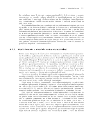 los ciudadanos hacen de internet; en algunos países el 80% de la población es usuaria,
mientras que, por ejemplo, en Rusia sólo el 12% lo ha utilizado alguna vez. Nos fijare-
mos también en el porcentaje y la frecuencia en que los ciudadanos viajan al extranje-
ro y en cualquier otra variable que nos permita constatar el grado de interacción de un
país con el resto.
Hemos citado Mongolia como ejemplo de país que estaba menos integrado que otros
en la aldea global. Pero, no debemos olvidar que la globalización es un fenómeno com-
plejo, dinámico y que se está acentuando en los últimos tiempos, por lo que los datos
que ofrecemos pueden no ser representativos de lo que será un país en un cercano futu-
ro. A pesar de que Mongolia apenas supera los dos millones de habitantes, ya cuenta
con cuatro operadores de internet, desde 1991 cuenta con una bolsa de valores, y desde
1997 los extranjeros pueden adquirir empresas e instalaciones y las comunicaciones con
el exterior mejoran continuamente. Cada país participa de la globalización de forma dis-
tinta, pero las cosas están cambiando rápidamente para muchos y cada vez son más los
países que despiertan a esta nueva realidad.
1.2.2. Globalización a nivel de sector de actividad
Hemos citado el negocio de Mauro Calosi como ejemplo de pequeña empresa que encar-
na el sentido de la globalización. Del mismo modo que la globalización no afecta en el
mismo grado a todos los países, distintos sectores de actividad están globalizados en dis-
tinta medida. El negocio de Calosi pertenece al sector de la reparación de automóviles,
¿es éste un sector global? A pesar de que en algunos países comienzan a surgir cadenas
de talleres y que el mantenimiento y la reparación a menudo van asociados a la distri-
bución de automóviles, el grado de concentración, no sólo a nivel mundial, sino tam-
bién a nivel de país, es reducido. Los propietarios de talleres se han de preocupar
únicamente de los competidores de su comarca, o ciudad, a veces tan sólo de los de su
propio barrio, ya que es a éstos a quien se disputa la clientela.
Un sector se considera globalizado cuando existe una gran interdependencia entre la
posición competitiva de las empresas del sector entre distintos países. Para que ocurra
esto, obviamente las empresas que compiten en todos los mercados deben ser las mis-
mas, cosa que no ocurre con los talleres de reparaciones.
En un sector globalizado los principales competidores detentan un elevado porcen-
taje del mercado mundial. El ejemplo extremo de industria globalizada es la aeronáuti-
ca, en la que los dos principales rivales, el europeo Airbus y el norteamericano Boeing,
se reparten el 90% del mercado. El resto está también mayoritariamente en manos de
empresas también globales, como la canadiense Bombardier o la brasileña Embraer.
En la Figura 1.1 presentamos la estructura de mercado en el sector de fabricantes de
neumáticos. Entre los tres principales competidores alcanzan cerca del 60% de las ven-
tas, gracias a que éstos obtienen ventajas del uso conjunto de su tecnología, sus mar-
cas, su capacidad productiva y sus activos financieros. La obtención de estas ventajas
no hubiera sido posible sin el proceso de concentración del sector que se inició a
comienzos de los años ochenta y que ha llevado a que la mitad de los diez mayores
rivales del sector en aquella época hayan sido adquiridos por sus competidores. Para
hacernos una idea de la rapidez con la que se ha globalizado el sector en estas últimas
décadas basta señalar que la japonesa Bridgestone, que actualmente ocupa el segundo
lugar mundial, estableció su primera filial en Europa en 1990. La Tabla 1.5 muestra
Capítulo 1 La globalización 11
 