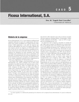 Historia de la empresa
Ficosa International, S.A. es una empresa multinacional
española dedicada al sector de componentes del auto-
móvil, que cuenta con filiales en 17 países de tres conti-
nentes, 6.000 empleados y una cifra de negocio que
ronda los 800 millones de euros. El camino seguido por
esta empresa desde sus orígenes en 1949 hasta conver-
tirse en uno de los cuatro proveedores mundiales de sis-
temas retrovisores no ha sido fácil. Desde sus inicios, la
empresa ha adoptado en todo momento una visión
estratégica para afrontar los retos que se presentan: por
una parte, la transformación de un sector doméstico a un
sector transnacional, y por otra parte, el cambio de fuen-
te de ventaja competitiva, pasando de la competencia en
costes a la competencia en innovación e I+D.
José María Pujol Artigas, actual presidente de Ficosa
International, S.A., entró a trabajar a los 14 años como
aprendiz en un taller mecánico de repuestos para coches.
Atraído por el negocio, instó a su padre para que, en
1949, comprara en Barcelona un taller para fabricar
cables para automóviles y para que admitiera como
socio al que hasta ese momento había sido su encarga-
do, José María Tarragó. Es así como nace la empresa
Pujol y Tarragó, cuya actividad en los años cincuenta y
sesenta se centra en la fabricación de cables de mando
y de otros componentes, como retrovisores y limpiapa-
rabrisas para suministrarlos a las empresas del entonces
creciente sector automovilístico español: Seat, Fasa
Renault, Barreiros, Pegaso, Citroën, Avia e Imosa. La ins-
talación en España, durante los setenta y primera mitad
de los ochenta, de filiales de las principales multinacio-
nales del sector del automóvil (Ford en Valencia en
1976, Opel (GM) en Zaragoza en 1982) permite ampliar
la cartera de clientes. En 1972 se instala en Oporto (Por-
tugal) la primera filial en el exterior dedicada a la pro-
ducción de cable. Durante estos años se fueron creando
diversas empresas (Transpar Ibérica, Technomátic, Cables
Gandía, Industrias Technoflex…) que en 1976 se agru-
pan en el holding Ficosa, S.A.
Los directivos de la empresa coinciden en señalar el
año 1986 como el punto de inflexión en su trayectoria.
En ese año España entra en la entonces CEE y Ficosa fac-
tura 6.119 millones de pesetas (36,77 millones de euros),
exportando el 9% de la producción. Previendo el cam-
bio que el sector iba a sufrir, a partir de ese momento la
empresa pasa a denominarse, en 1987, Ficosa Interna-
tional, S.A. y desde 1988 hasta 1992 instala filiales de pro-
ducción en Italia, Francia, Alemania, Reino Unido, y
Portugal, abriendo lo que se conoce como «etapa de
europeización» de la empresa. Entre 1986 y 1995 la
empresa quintuplica su cifra de negocio y al final del
período, las ventas en el exterior suponen el 59%.
Dependiente de un sector cada vez más globalizado en
1993 se abre la primera filial en México, primer paso de
cara al crecimiento protagonizado a partir de 1996 en que
se inicia la «etapa de globalización» con la creación de un
centro de I+D en Detroit (EE.UU.) y la apertura de filia-
les de producción en varios países latinoamericanos,
Europa del Este, y Asia. Asimismo, la empresa crea diver-
sas «oficinas técnico-comerciales» en los principales cen-
tros mundiales del automóvil (Inglaterra, Alemania, Italia
y Francia) que con el tiempo evolucionan hacia centros
de I+D. La compra en 1999 de la empresa alemana
Wilke, dedicada a la producción de retrovisores para
vehículos industriales y autobuses y, en 2000, de la divi-
sión de retrovisores de la empresa italiana Magneti-
Marelli dan a Ficosa International, S.A. el tamaño y la
presencia mundial necesaria para ser proveedor directo
de la práctica totalidad de las empresas del sector del
automóvil. En la Tabla 1 se resumen los datos principa-
les de esta empresa en la actualidad.
Ficosa International, S.A.
Dra. M.a
Àngels Dasí Coscollar1
Universitat de València
C A S O 5
1
La autora agradece la colaboración prestada por los directivos de la empresa Ficosa International, S.A. para la realización
del caso.
 