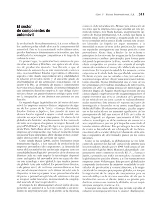 El sector
de componentes de
automóvil
La evolución de Ficosa International, S.A. es un reflejo de
los cambios que ha sufrido el sector de componentes del
automóvil. Éste se ha caracterizado en los últimos años,
por dos fenómenos intensamente relacionados, que han
modificado las estrategias competitivas a lo largo de la
cadena de valor.
En primer lugar, la evolución hacia sistemas de pro-
ducción modulares y flexibles, con aplicación de técni-
cas de producción ajustada, han llevado a que el
fabricante de automóviles se esté convirtiendo, cada vez
más, en ensamblador. Esto ha repercutido en diferentes
aspectos, entre ellos la mayor interacción y estabilidad en
la relación proveedor-cliente y el creciente grado de
externalización de las actividades relacionadas con el
diseño y la I+D. La demanda de piezas o componentes
ha evolucionado hacia demanda de sistemas integrados
que cubren una función completa, lo que obliga al pro-
veedor a hacer un gran esfuerzo tecnológico para resol-
ver la integración de los distintos mecanismos en una
función.
En segundo lugar, la globalización del sector del auto-
móvil: las empresas automovilísticas, originarias de algu-
no de los países de la Tríada —Europa Occidental,
Estados Unidos o Japón—, han pasado de tener un
alcance local o regional a operar a nivel mundial, vin-
culando sus operaciones entre países. Un efecto de tal
globalización ha sido el desplazamiento de los centros de
decisión de compras a los países de origen: Renault o el
grupo PSA (Citroën y Peugeot) eligen a sus proveedores
desde París, Fiat lo hace desde Turín, etc., por lo que las
empresas de componentes que hasta el momento tenían
un alcance local empiezan a abrir oficinas técnico-comer-
ciales en los centros de decisión del sector.
Como señala Durán (2001), ambos fenómenos están
íntimamente ligados, y han marcado la evolución de las
empresas proveedoras de componentes. La demanda del
sector del automóvil se ha vuelto más exigente tanto en
complejidad tecnológica (el proveedor debe dominar un
ábanico cada vez más amplio de tecnologías dispares)
como en logística (el proveedor debe ser capaz de ofre-
cer esta tecnología a nivel global, lo que implica presen-
cia global). Ante esta realidad, los proveedores directos,
o de primer nivel, de las firmas automovilísticas se han
encontrado (especialmente en la última década) ante la
disyuntiva de tener que pasar de ser proveedores locales
de piezas a proveedores globales de sistemas en los que
se integran varias funciones, incrementando la compleji-
dad asociada al proceso productivo.
A lo largo de los últimos quince años el sector de com-
ponentes del automóvil se ha visto sometido a un incre-
mento de las presiones tanto en el ámbito de la eficiencia
como en el de la localización. Al hacer una valoración de
los retos que la empresa tuvo que afrontar en este pe-
ríodo de tiempo, José María Tarragó, Vicepresidente eje-
cutivo de Ficosa International, S.A., señala que hasta la
primera mitad de los ochenta las exigencias de los clien-
tes se centraban en los costes. Dada la estructura de cos-
tes laborales de España en aquel momento y la
intensidad en mano de obra de los productos, las empre-
sas españolas consiguieron una buena posición como
proveedores. Ahora bien, a finales de los ochenta y
principios de los noventa las exigencias de los clientes
comenzaron a cambiar: por ejemplo, para formar parte
del panel de proveedores de Ford, no sólo se pedía una
oferta competitiva en precios sino además el cumpli-
miento de estándares técnicos y de calidad cada vez más
restrictivos. En la segunda mitad de los noventa, a estas
exigencias se le añade la de la capacidad de innovación.
El cliente expone sus necesidades a los proveedores y
son éstos los que deben ofrecer soluciones innovadoras.
Como muestra, Ficosa International que es uno de los
tres principales proveedores mundiales de retrovisores,
presentó en 2003 su última innovación tecnológica: el
Detector Digital de Ángulo Muerto que consiste en una
cámara digital con procesador de imagen integrado en el
espejo retrovisor que avisa al conductor de la presencia
de un vehículo en esa área cuando se realizan determi-
nadas maniobras. Esta innovación supuso cinco años de
investigación y desarrollo en su centro tecnológico de
Mollet del Vallès. El esfuerzo tecnológico para las empre-
sas se ha traducido en un aumento significativo de los
presupuestos de I+D que rondan el 5-6% de la cifra de
ventas, llegando en algunos componentes al 10%. Tal
esfuerzo tecnológico se debe mantener sin renunciar a
ser competitivos en precios, por lo que ha aumentado el
tamaño mínimo eficiente. Esta presión por la reducción
de costes se ha traducido en la búsqueda de la eficien-
cia a través de la escala y del aprovechamiento de la ven-
taja comparativa de determinados países en los costes
laborales.
Como se ha señalado, la globalización de los fabri-
cantes de automóviles ha sido un factor de arrastre para
los proveedores. Desde que en 1993 Ford lanzara el pri-
mer automóvil global (Ford Mondeo), desarrollado con-
juntamente entre centros técnicos de EE.UU., Europa y
Japón, y pensado para todos los mercados; el camino de
la globalización quedaba abierto, y a él se sumaron otras
empresas como Volkswagen. Este proceso globalizador
comprende dos factores: la extensión mundial de las acti-
vidades de producción y comercialización, y la nego-
ciación de las compras por paquetes globales, en los que
la negociación de la compra de componentes para un
mercado influye en la de otros mercados, de ahí que la
localización cercana al cliente, tanto a sus plantas pro-
ductivas, como a sus centros de decisión, sea un requi-
sito para competir en este sector.
Conseguir una escala eficiente que permita soportar el
esfuerzo tecnológico e inversor ha sido un objetivo prio-
Caso 5 Ficosa International, S.A. 311
 