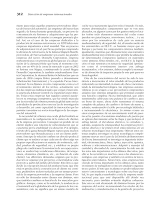 ritario para todas aquellas empresas proveedoras direc-
tas del sector del automóvil. Las empresas del sector han
seguido, de forma bastante generalizada, un proceso de
concentración vía fusiones y adquisiciones que ha per-
mitido incrementar el tamaño y conseguir presencia glo-
bal. Así, en el caso de las empresas dedicadas a la
producción de sistemas retrovisores, en 1995 había siete
empresas importantes a nivel mundial. Tras un proceso
de adquisiciones (en el que Ficosa participa comprando
la división de retrovisores de la italiana Magneti-Marelli,
proveedora de Fiat) actualmente son cuatro las grandes
empresas del sector: Donnelly Corporation, empresa
norteamericana con presencia global gracias a la adqui-
sición de la alemana Hohe que hasta el momento con-
taba con un 40% de la cuota de mercado y que en 2002
se fusiona con Magna, constituyendo la actual Magna
Donnelly Corporation; la también estadounidense Gen-
tex Corporation, la alemana Reitter-Schefenacker que en
junio de 2000 compra Britax pasando a denominarse
Schefenacker International, y la española Ficosa Inter-
national. Si nos fijamos en otro componente como es el
revestimiento interior de los techos, actualmente son
dos las empresas multinacionales que copan el mercado:
la americana Johnson Control y la española Grupo Anto-
lín. Todas estas empresas han seguido caminos parale-
los en su estrategia competitiva, que ha venido marcada
por la necesidad de obtener presencia global tanto en las
actividades de producción como en las de investigación
y desarrollo, así como capacidad de innovación que les
permita convertirse en socios tecnológicos de las empre-
sas del automóvil.
La necesidad de obtener una escala global también se
materializa en la configuración de la cartera de clientes
de la empresa proveedora. Conseguir un pedido de un
cliente implica una relación de subcontratación que se
caracteriza por la estabilidad y la duración. Por ejemplo,
el éxito de la gama Renault Mégane supuso para muchos
proveedores que Renault pasara a ser un cliente prefe-
rente. Este tipo de relación confiere un elevado poder al
cliente que se traduce en que cada uno de ellos exige sus
propias especificaciones en materia de resistencia, cali-
dad, pruebas de seguridad, etc., y establece su propio
pliego de condiciones (la resistencia de un espejo retro-
visor se analiza bajo condiciones diferentes, de tempe-
ratura, elementos climáticos, etc., en función de cada
cliente). Las diferentes demandas originan que la pro-
ducción se organice por proyectos, concretándose cada
proyecto a partir del pedido del cliente. Esto lleva a que
desde la concepción inicial del producto hasta que éste
está en producción la conexión con el cliente sea conti-
nua, pudiéndose incluso trasladar por un tiempo perso-
nal de la empresa proveedora a la empresa cliente. Pero
no sólo las demandas entre clientes son distintas, sino
que también cambian en función de los mercados geo-
gráficos. Aunque, como se ha señalado, la tendencia en
el automóvil sea la globalización de los gustos de los con-
sumidores; esto no significa que un mismo modelo de
coche sea exactamente igual en todo el mundo. Es más,
existen determinados componentes que se ven muy
afectados, en algunos casos por los gustos estéticos loca-
les (sobre todo elementos externos del coche como
pueden ser parachoques, retrovisores, techos,…) y en
otros por las normativas de cada país en materia
medioambiental y de seguridad. Así, el tamaño medio de
los automóviles en EE.UU. es bastante mayor que en
Europa y por tanto los componentes externos también;
igualmente, mientras que Alemania tiene una normativa
medioambiental muy restrictiva que prohibe la utilización
de determinados compuestos químicos en materiales
como pinturas, fibras textiles, etc., en EE.UU. la legisla-
ción es más restrictiva en temas de seguridad (produc-
tos como el revestimiento interior con airbags
incorporados, o los asientos, deben cumplir la normati-
va de absorción de impactos propia de este país para ser
homologados).
Otra de las características del sector ha sido la ten-
dencia a incrementar el valor añadido de los productos
reduciendo su intensidad en mano de obra e incremen-
tando la intensidad tecnológica. Las empresas automo-
vilísticas ya no exigen a sus proveedores componentes
aislados sino sistemas integrados que permitan cumplir
una función completa: Ficosa International, que antes
suministraba cable para una palanca de cambio o para
un freno de mano, ahora debe suministrar el sistema
completo de palanca de cambio o de freno de mano y,
además, sustituyendo el cable por tecnología hidráulica
e incrementando la electrónica. Lo mismo ocurre en
otros componentes: de un revestimiento textil de puer-
tas se ha pasado a los sistemas modulares de puerta que
se aplican directamente sobre la chapa y que incluyen el
airbag lateral, el elevalunas eléctrico, la cerradura y,
además, aseguran la estanqueidad. Las empresas prove-
edoras directas o de primer nivel están inmersas en un
esfuerzo tecnológico muy importante. Ofrecer estos sis-
temas implica investigar en áreas tecnológicas comple-
tamente nuevas: en el caso de la División de Retrovisores
de Ficosa International se investiga en ingeniería indus-
trial, electromecánica, física, óptica, inyección, química,
software y telecomunicaciones. Adquirir y manejar tal
cantidad y diversidad de conocimientos ha sido uno de
los retos más importantes en los últimos diez años, para
ello se ha recurrido en muchos casos a las alianzas tec-
nológicas con empresas y también con centros de inves-
tigación universitarios. Ahora bien, estas empresas han
crecido de forma importante en los últimos años, tanto
en número de trabajadores como en unidades organiza-
tivas y países. El reto que se plantea es poder utilizar este
nuevo conocimiento y tecnologías sobre una base glo-
bal, lo que implica transferirlo a toda la empresa multi-
nacional para que esté disponible allí donde sea
necesario, pero también evitando duplicar esfuerzos.
Este reto se está afrontando de distintas formas por las
empresas del sector: incrementando los niveles de for-
malización y estandarización en la gestión de proyectos
312 Dirección de empresas internacionales
 