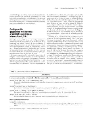 con el fin de que en toda la empresa se «hable el mismo
idioma», facilitándose el flujo de información y la trans-
ferencia del conocimiento; o identificando a las personas
en la organización que disponen de conocimientos sobre
una cuestión particular y haciéndolo explícito, de forma
que se recurra a ellas en caso necesario.
Configuración
geográfica y estructura
organizativa de Ficosa
International, S.A.
Ficosa International S.A. tiene una configuración geo-
gráfica dispersa de sus actividades de producción, I+D y
marketing, que abarca 17 países de tres continentes. La
empresa ha estructurado sus actividades en torno a cinco
divisiones de producto (cuatro de componentes para el
sector del automóvil y una de maquinaria para el sector
de la construcción) y una dedicada a servicios corpora-
tivos. En la Tabla 2 se muestran las divisiones y los pro-
ductos a que se dedican cada una de ellas.
La empresa gestiona las actividades financieras, de
compras y de recursos humanos a nivel corporativo,
mientras que las actividades de I+D, producción y mar-
keting son responsabilidad de la división. En el año
2001 la empresa inició el Plan Óptima destinado a racio-
nalizar su estructura productiva, con la concentración de
la producción y la obtención de sinergias. Este plan ha
afectado de forma significativa a las actividades que la
empresa tiene en España así como en Italia y Alemania.
En España se trasladaron las líneas productivas de Mollet
del Vallès (Barcelona) a Soria (donde la empresa ya
tenía fábricas), se cerró una de las plantas de Rubí y se
recolocó personal en otras tres plantas cercanas. Igual-
mente la empresa tuvo que reestructurar sus actividades
después de las adquisiciones realizadas en 2000 (Wilke
en Alemania y la división de retrovisores de Magneti-
Marelli en Italia). Tal racionalización supuso el cierre de
una planta en Italia y la reducción de 80 empleos en Ale-
mania.
Respecto de las actividades de I+D, en 2003 se creó un
centro de I+D en la matriz (Mollet del Vallès), que aglu-
tina todas las unidades que hasta el momento estaban
dispersas por España y en el que trabajan cerca de 500
ingenieros prestando servicio a todas las divisiones. Esta
concentración física no implica concentración organiza-
tiva, ya que las actividades de I+D siguen bajo respon-
sabilidad de la división, aunque mejora la coordinación
entre la I+D de las distintas divisiones (se comparte
mejor el conocimiento) y permite que todas las divisio-
nes dispongan de equipos especializados de última tec-
nología. De esta forma, aquellas actividades en las que
la empresa puede conseguir economías asociadas al
volumen, como las compras, o cuya gestión a nivel cor-
porativo es necesaria por razones estratégicas (finanzas
y recursos humanos) se mantienen en este nivel, mien-
tras que el resto se ha descentralizado a las divisiones.
Caso 5 Ficosa International, S.A. 313
TABLA 2. Divisiones de Ficosa International, S.A.
DIVISIONES
Sector de automoción: automóvil, vehículos industriales y comerciales, motocicletas.
DIVISIÓN DE SISTEMAS DE MANDO Y CONTROL:
Frenos de estacionamiento, cambios de marcha, mecanismos para puertas y asientos, cables de acondicio-
namiento.
DIVISIÓN DE SISTEMAS RETROVISORES:
Retrovisores interiores, retrovisores exteriores, componentes plásticos pintados.
DIVISIÓN DE PLÁSTICOS Y SISTEMAS ELÉCTRICOS:
Lavaparabrisas y lavafaros, depósitos, bombas eléctricas, parasoles, tubos de conducción de aire.
DIVISIÓN DE SISTEMAS DE SEGURIDAD:
Conjuntos de cerraduras y llaves, sistemas antirrobo, manetas de puertas y portones.
Otros sectores industriales:
DIVISIÓN INDUSTRIAL:
Maquinaria para la construcción, maquinaria vidrio plano, maquinaria para pulido, cables para diversos sec-
tores.
Fuente: elaboración propia a partir de información de la empresa.
 