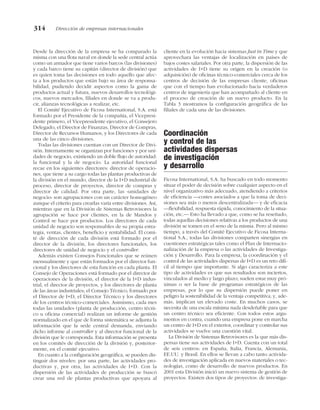 Desde la dirección de la empresa se ha comparado la
misma con una flota naval en donde la sede central actúa
como un armador que tiene varios barcos (las divisiones)
y cada barco tiene su capitán (director de división) que
es quien toma las decisiones en todo aquello que afec-
ta a los productos que están bajo su área de responsa-
bilidad, pudiendo decidir aspectos como la gama de
productos actual y futura, nuevos desarrollos tecnológi-
cos, nuevos mercados, filiales en donde se va a produ-
cir, alianzas tecnológicas a realizar, etc.
El Comité Ejecutivo de Ficosa International, S.A. está
formado por el Presidente de la compañía, el Vicepresi-
dente primero, el Vicepresidente ejecutivo, el Consejero
Delegado, el Director de Finanzas, Director de Compras,
Director de Recursos Humanos, y los Directores de cada
una de las cinco divisiones.
Todas las divisiones cuentan con un Director de Divi-
sión. Internamente se organizan por funciones y por uni-
dades de negocio, existiendo un doble flujo de autoridad:
la funcional y la de negocio. La autoridad funcional
recae en los siguientes directores: director de operacio-
nes, que tiene a su cargo todas las plantas productivas de
la división en el mundo, director de la I+D industrial de
proceso, director de proyectos, director de compras y
director de calidad. Por otra parte, las «unidades de
negocio» son agrupaciones con un carácter homogéneo
aunque el criterio para crearlas varía entre divisiones. Así,
mientras que en la División de Sistemas Retrovisores la
agrupación se hace por clientes, en la de Mandos y
Control se hace por productos. Los directores de cada
unidad de negocio son responsables de su propia estra-
tegia, ventas, clientes, beneficio y rentabilidad. El comi-
té de dirección de cada división está formado por el
director de la división, los directores funcionales, los
directores de unidad de negocio y el controller.
Además existen Consejos Funcionales que se reúnen
mensualmente y que están formados por el director fun-
cional y los directores de esta función en cada planta. El
Consejo de Operaciones está formado por el director de
operaciones de la división, el director de la I+D indus-
trial, el director de proyectos, y los directores de planta
de las áreas industriales; el Consejo Técnico, formado por
el Director de I+D, el Director Técnico y los directores
de los centros técnico-comerciales. Asimismo, cada mes
todas las unidades (planta de producción, centro técni-
co u oficina comercial) realizan un informe de gestión
normalizado en el que de forma sistemática se adjunta la
información que la sede central demanda, enviando
dicho informe al controller y al director funcional de la
división que le corresponda. Esta información se presenta
en los comités de dirección de la división y, posterior-
mente, en el comité ejecutivo.
En cuanto a la configuración geográfica, se pueden dis-
tinguir dos niveles: por una parte, las actividades pro-
ductivas y, por otra, las actividades de I+D. Con la
dispersión de las actividades de producción se buscó
crear una red de plantas productivas que apoyara al
cliente en la evolución hacia sistemas Just in Time y que
aprovechara las ventajas de localización en países de
bajos costes salariales. Por otra parte, la dispersión de las
actividades de I+D tiene su origen en la creación (o
adquisición) de oficinas técnico-comerciales cerca de los
centros de decisión de las empresas cliente, oficinas
que con el tiempo han evolucionado hacia verdaderos
centros de ingeniería que han acompañado al cliente en
el proceso de creación de un nuevo producto. En la
Tabla 3 mostramos la configuración geográfica de las
filiales de cada una de las divisiones.
Coordinación
y control de las
actividades dispersas
de investigación
y desarrollo
Ficosa International, S.A. ha buscado en todo momento
situar el poder de decisión sobre cualquier aspecto en el
nivel organizativo más adecuado, atendiendo a criterios
de eficiencia —costes asociados a que la toma de deci-
siones sea más o menos descentralizada— y de eficacia
—flexibilidad, respuesta rápida, conocimiento de la situa-
ción, etc.— Esto ha llevado a que, como se ha reseñado,
todas aquellas decisiones relativas a los productos de una
división se tomen en el seno de la misma. Pero al mismo
tiempo, a través del Comité Ejecutivo de Ficosa Interna-
tional S.A., todas las divisiones comparten sinergias en
cuestiones estratégicas tales como el Plan de Internacio-
nalización de la empresa o las actividades de Investiga-
ción y Desarrollo. Para la empresa, la coordinación y el
control de las actividades dispersas de I+D es un reto difí-
cil al tiempo que importante. Si algo caracteriza a este
tipo de actividades es que sus resultados son inciertos,
vinculados al medio y largo plazo; suelen estar muy pró-
ximas o ser la base de programas estratégicos de las
empresas, por lo que su dispersión puede poner en
peligro la sostenibilidad de la ventaja competitiva; y, ade-
más, implican un elevado coste. En muchos casos, se
necesita de una escala mínima nada desdeñable para que
un centro técnico sea eficiente. Con todos estos argu-
mentos en contra, cuando una empresa pone en marcha
un centro de I+D en el exterior, coordinar y controlar sus
actividades se vuelve una cuestión vital.
La División de Sistemas Retrovisores es la que más dis-
persas tiene sus actividades de I+D. Cuenta con un total
de seis centros: en España, Italia, Francia, Alemania,
EE.UU. y Brasil. En ellos se llevan a cabo tanto activida-
des de investigación aplicada en nuevos materiales o tec-
nologías, como de desarrollo de nuevos productos. En
2001 esta División inició un nuevo sistema de gestión de
proyectos. Existen dos tipos de proyectos: de investiga-
314 Dirección de empresas internacionales
 