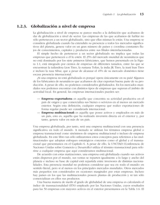 1.2.3. Globalización a nivel de empresa
La globalización a nivel de empresa se parece mucho a la definición que acabamos de
dar de globalización a nivel de sector. Las empresas de las que acabamos de hablar no
sólo pertenecen a un sector globalizado, sino que ellas mismas lo están. Una empresa se
considera globalizada cuando ha extendido su presencia a todos los mercados significa-
tivos del planeta, genera valor en un gran número de países y coordina constantes flu-
jos de conocimientos, capitales y productos entre sus filiales interrelacionadas.
El simple hecho de pertenecer a un sector globalizado no implica que todas las
empresas que pertenecen a él lo estén. El 25% del mercado mundial de neumáticos que
no está dominado por los siete primeros fabricantes, que hemos presentado en la Figu-
ra 1.1, está integrado por cientos de empresas de diferentes tamaños, entre las que se
encuentran la tailandesa Lion Tires, la rumana Tofan, la india JK Tires, la iraní Iran Tires
e incluso la rusa Sibur, que a pesar de alcanzar el 45% de su mercado doméstico tiene
escasa presencia internacional.
¿Si una empresa no está globalizada es porqué opera únicamente en su país? Algunos
de los fabricantes de neumáticos que acabamos de citar exportan buena parte de su pro-
ducción. A pesar de ello, no podemos considerarlos globalizados. En los mercados mun-
diales nos podemos encontrar con distintos tipos de empresas que superan el ámbito de
actividad local. En general, las empresas internacionales pueden ser:
— Empresa exportadora: es aquélla que concentra su actividad productiva en el
país de origen y que comercializa sus bienes o servicios en al menos un mercado
exterior. Según esta definición, cualquier empresa que realice exportaciones de
forma regular puede ser considerada internacional.
— Empresa multinacional: es aquélla que posee activos y empleados en más de
un país, esto es, aquélla que ha realizado inversión directa en el exterior y, por
tanto, genera valor en más de un país.
Una empresa globalizada, por tanto, será una empresa multinacional con una presencia
significativa en todo el mundo. A menudo se utilizan los términos empresa global o
empresa transnacional como sinónimos de empresa multinacional o incluso de empresa
globalizada. En este libro tan sólo utilizaremos estos conceptos para referirnos a las mul-
tinacionales que adoptan enfoques estratégicos concretos como el global y el transna-
cional que presentamos en el Capítulo 6. A pesar de ello, la UNCTAD (Conferencia de
Naciones Unidas sobre Comercio y Desarrollo) utiliza el término transnacional para refe-
rirse a cualquier empresa que aquí consideramos multinacional.
De acuerdo con estas matizaciones, una empresa está globalizada cuando sus activos
están dispersos por el mundo, sus ventas se reparten igualmente a lo largo y ancho del
planeta e incluso su base de capital está repartida entre inversores de distintas naciona-
lidades. Esta presencia mundial no podemos considerar que sea en «todo el mundo» en
sentido literal, pero sí al menos en los principales mercados mundiales. Otros mercados
más pequeños son considerados en ocasiones marginales por estas empresas. Incluso
hay países en los que las multinacionales poseen plantas de producción y ni tan sólo
comercializan en ellos sus productos.
Una buena manera de medir el grado de globalidad de una empresa es calculando el
índice de transnacionalidad (ITN) empleado por las Naciones Unidas, cuyos resultados
para las 50 empresas con mayores activos en el exterior presentamos en la Tabla 1.6. El
Capítulo 1 La globalización 13
 