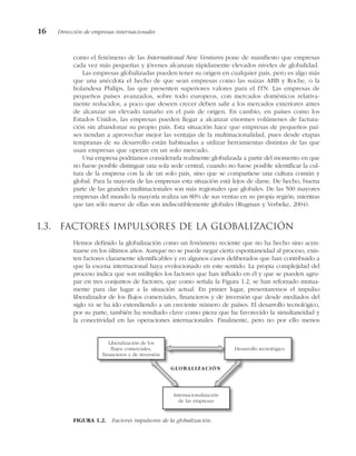 como el fenómeno de las International New Ventures pone de manifiesto que empresas
cada vez más pequeñas y jóvenes alcanzan rápidamente elevados niveles de globalidad.
Las empresas globalizadas pueden tener su origen en cualquier país, pero es algo más
que una anécdota el hecho de que sean empresas como las suizas ABB y Roche, o la
holandesa Philips, las que presenten superiores valores para el ITN. Las empresas de
pequeños países avanzados, sobre todo europeos, con mercados domésticos relativa-
mente reducidos, a poco que deseen crecer deben salir a los mercados exteriores antes
de alcanzar un elevado tamaño en el país de origen. En cambio, en países como los
Estados Unidos, las empresas pueden llegar a alcanzar enormes volúmenes de factura-
ción sin abandonar su propio país. Esta situación hace que empresas de pequeños paí-
ses tiendan a aprovechar mejor las ventajas de la multinacionalidad, pues desde etapas
tempranas de su desarrollo están habituadas a utilizar herramientas distintas de las que
usan empresas que operan en un solo mercado.
Una empresa podríamos considerarla realmente globalizada a partir del momento en que
no fuese posible distinguir una sola sede central, cuando no fuese posible identificar la cul-
tura de la empresa con la de un solo país, sino que se compartiese una cultura común y
global. Para la mayoría de las empresas esta situación está lejos de darse. De hecho, buena
parte de las grandes multinacionales son más regionales que globales. De las 500 mayores
empresas del mundo la mayoría realiza un 80% de sus ventas en su propia región, mientras
que tan sólo nueve de ellas son indiscutiblemente globales (Rugman y Verbeke, 2004).
1.3. Factores impulsores de la globalización
Hemos definido la globalización como un fenómeno reciente que no ha hecho sino acen-
tuarse en los últimos años. Aunque no se puede negar cierta espontaneidad al proceso, exis-
ten factores claramente identificables y en algunos casos deliberados que han contribuido a
que la escena internacional haya evolucionado en este sentido. La propia complejidad del
proceso indica que son múltiples los factores que han influido en él y que se pueden agru-
par en tres conjuntos de factores, que como señala la Figura 1.2, se han reforzado mutua-
mente para dar lugar a la situación actual. En primer lugar, presentaremos el impulso
liberalizador de los flujos comerciales, financieros y de inversión que desde mediados del
siglo XX se ha ido extendiendo a un creciente número de países. El desarrollo tecnológico,
por su parte, también ha resultado clave como pieza que ha favorecido la simultaneidad y
la conectividad en las operaciones internacionales. Finalmente, pero no por ello menos
16 Dirección de empresas internacionales
FIGURA 1.2. Factores impulsores de la globalización.
Liberalización de los
flujos comerciales,
financieros y de inversión
Desarrollo tecnológico
Internacionalización
de las empresas
GLOBALIZACIÓN
 