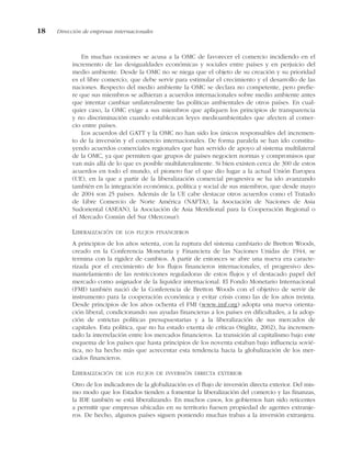 En muchas ocasiones se acusa a la OMC de favorecer el comercio incidiendo en el
incremento de las desigualdades económicas y sociales entre países y en perjuicio del
medio ambiente. Desde la OMC no se niega que el objeto de su creación y su prioridad
es el libre comercio, que debe servir para estimular el crecimiento y el desarrollo de las
naciones. Respecto del medio ambiente la OMC se declara no competente, pero prefie-
re que sus miembros se adhieran a acuerdos internacionales sobre medio ambiente antes
que intentar cambiar unilateralmente las políticas ambientales de otros países. En cual-
quier caso, la OMC exige a sus miembros que apliquen los principios de transparencia
y no discriminación cuando establezcan leyes medioambientales que afecten al comer-
cio entre países.
Los acuerdos del GATT y la OMC no han sido los únicos responsables del incremen-
to de la inversión y el comercio internacionales. De forma paralela se han ido constitu-
yendo acuerdos comerciales regionales que han servido de apoyo al sistema multilateral
de la OMC, ya que permiten que grupos de países negocien normas y compromisos que
van más allá de lo que es posible multilateralmente. Si bien existen cerca de 300 de estos
acuerdos en todo el mundo, el pionero fue el que dio lugar a la actual Unión Europea
(UE), en la que a partir de la liberalización comercial progresiva se ha ido avanzando
también en la integración económica, política y social de sus miembros, que desde mayo
de 2004 son 25 países. Además de la UE cabe destacar otros acuerdos como el Tratado
de Libre Comercio de Norte América (NAFTA), la Asociación de Naciones de Asia
Sudoriental (ASEAN), la Asociación de Asia Meridional para la Cooperación Regional o
el Mercado Común del Sur (Mercosur).
LIBERALIZACIÓN DE LOS FLUJOS FINANCIEROS
A principios de los años setenta, con la ruptura del sistema cambiario de Bretton Woods,
creado en la Conferencia Monetaria y Financiera de las Naciones Unidas de 1944, se
termina con la rigidez de cambios. A partir de entonces se abre una nueva era caracte-
rizada por el crecimiento de los flujos financieros internacionales, el progresivo des-
mantelamiento de las restricciones reguladoras de estos flujos y el destacado papel del
mercado como asignador de la liquidez internacional. El Fondo Monetario Internacional
(FMI) también nació de la Conferencia de Bretton Woods con el objetivo de servir de
instrumento para la cooperación económica y evitar crisis como las de los años treinta.
Desde principios de los años ochenta el FMI (www.imf.org) adopta una nueva orienta-
ción liberal, condicionando sus ayudas financieras a los países en dificultades, a la adop-
ción de estrictas políticas presupuestarias y a la liberalización de sus mercados de
capitales. Esta política, que no ha estado exenta de críticas (Stiglitz, 2002), ha incremen-
tado la interrelación entre los mercados financieros. La transición al capitalismo bajo este
esquema de los países que hasta principios de los noventa estaban bajo influencia sovié-
tica, no ha hecho más que acrecentar esta tendencia hacia la globalización de los mer-
cados financieros.
LIBERALIZACIÓN DE LOS FLUJOS DE INVERSIÓN DIRECTA EXTERIOR
Otro de los indicadores de la globalización es el flujo de inversión directa exterior. Del mis-
mo modo que los Estados tienden a fomentar la liberalización del comercio y las finanzas,
la IDE también se está liberalizando. En muchos casos, los gobiernos han sido reticentes
a permitir que empresas ubicadas en su territorio fuesen propiedad de agentes extranje-
ros. De hecho, algunos países siguen poniendo muchas trabas a la inversión extranjera.
18 Dirección de empresas internacionales
 