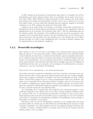 La IDE, además de incrementar la interrelación entre países, se considera uno de los
instrumentos que mayor impacto tienen sobre el crecimiento de los países que la reci-
ben. Entre 1990 y 2002 el PIB de la India incrementó un 60%, mientras que el de China,
que entonces era similar, ha incrementado un 210%, con lo que se sitúa en 2.5 veces el
de la India. China, con una visión más orientada hacia los negocios, legalizó la inversión
extranjera ya en 1979, mientras que India no lo hizo hasta 1991.
Aunque con un cierto retraso con respecto a los flujos comerciales y financieros, la
liberalización de la inversión directa está teniendo un impacto muy significativo sobre la
globalización de la economía. En el período entre 1991 y 2002 las administraciones de
los distintos países han efectuado 1.641 modificaciones de sus leyes en aspectos rela-
cionados con la inversión directa exterior. De estas modificaciones, el 95% fueron en la
línea de favorecer esta inversión. Con esta tendencia no es de extrañar que en la última
década del siglo XX la IDE se haya multiplicado por 5 en todo el mundo, mientras que
las exportaciones no han llegado a duplicarse.
1.3.2. Desarrollo tecnológico
Que vivimos en una era en la que la tecnología y las comunicaciones marcan nuestro
ritmo de vida no es un secreto para nadie e incluso podría parecer una obviedad. Poder
cruzar el planeta en unas horas, o redactar un documento y que en segundos pueda leer-
se en cualquier lugar del mundo son hechos que jamás en la historia habían estado al
alcance de la humanidad y que sin duda han favorecido la integración global. En este
punto presentaremos cómo las líneas del desarrollo tecnológico que más han influido en
la globalización han sido, por una parte, las tecnologías de la información y telecomu-
nicaciones y, por otra, los medios de transporte.
TECNOLOGÍAS DE LA INFORMACIÓN Y LAS TELECOMUNICACIONES
Casi nadie recuerda los primeros ordenadores que hace cuarenta o cincuenta años ocu-
paban enormes salas y eran capaces de ejecutar operaciones que hoy resultan insignifi-
cantes para cualquier calculadora de bolsillo. Uno de los fundadores de Intel, Gordon
Moore, enunció hace tiempo lo que se conoce popularmente como la ley de Moore, que
indica que la capacidad de los microprocesadores se duplica cada 18 o 24 meses y que
los expertos consideran que seguirá vigente en las próximas décadas. El coste de trans-
mitir una cantidad de información dada por segundo y por kilómetro se ha reducido en
25 años a bastante menos de una milésima parte.
Las tecnologías de la comunicación que emplean estos microprocesadores y cuyo
acelerado desarrollo en los últimos años es de sobra conocido (internet, teléfonos móvi-
les, sistemas GPS, etc.) se caracterizan por presentar economías de red, ya que única-
mente generan valor al usuario en la medida en que se generaliza su uso en la sociedad,
con lo que su crecimiento se retroalimenta conforme van añadiéndose nuevos clientes y
el producto se extiende a otros países.
Internet ha sido una de las herramientas esenciales en la configuración del actual
escenario global. Se calcula que en 2002 había más de 600 millones de usuarios en todo
el mundo, repartidos casi a partes iguales entre los tres siguientes bloques: Europa, Asia
—Pacífico y Canadá— Estados Unidos; en cambio, sólo el 5% de los usuarios están en
América Latina y el 1% en África.
Capítulo 1 La globalización 19
 