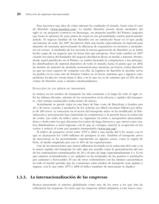 Para hacernos una idea de cómo internet ha cambiado el mundo, baste citar el caso
de Barrabés (www.barrabes.com). La familia Barrabés poseía desde mediados del
siglo XX un pequeño comercio en Benasque, un pequeño pueblo del Pirineo aragonés
que hasta la apertura de unas pistas de esquí en sus proximidades estaba prácticamente
aislado. El negocio familiar de los Barrabés era un minúsculo bazar en el que podía
encontrarse de todo. En 1987 decidieron abrir una tienda especializada en material para
deportes de montaña aprovechando la afluencia de esquiadores en invierno y montañe-
ros en verano. A mediados de los noventa la tercera generación de Barrabés ya se había
hecho cargo de un negocio que no hacia más que prosperar. Pero todo cambió en 1997
cuando los nietos del fundador del negocio decidieron llevar su tienda a internet. Pronto,
desde aquel pueblecito en el Pirineo, se estaba haciendo la competencia a los principa-
les distribuidores de material deportivo de todo el mundo, hasta el punto que en 2002
las tiendas de material de montaña norteamericanas iniciaron un boicot contra Barrabés
ya que no eran capaces de competir con ella. La logística de Barrabés le permite servir
un pedido en la costa este de Estados Unidos en 24 horas, mientras que a algunos com-
petidores locales les cuesta hasta 6 días, con lo que no es de extrañar que el 25% de las
ventas de Barrabés sean a clientes estadounidenses.
EVOLUCIÓN DE LOS MEDIOS DE TRANSPORTE
La mejora en los medios de transporte ha sido constante a lo largo de todo el siglo XX.
En las últimas décadas, además de los incrementos en la eficacia y rapidez del transpor-
te, cabe señalar sustanciales reducciones de precio.
Actualmente se puede viajar en una línea de bajo coste de Barcelona a Londres por
20 o 30 euros, cuando a mediados de los ochenta era difícil encontrar billetes por deba-
jo de 300 euros. La estructura en el sector del transporte aéreo se ha modificado, la libe-
ralización y privatización han estimulado la competencia y la presión hacia la reducción
de costes. Las redes de tráfico aéreo se organizan en torno a aeropuertos intercambia-
dores o hubs entre los que discurren los vuelos de larga distancia y que sirven como cen-
tros distribuidores a nivel regional, con lo que se consigue mejorar la ocupación en los
vuelos y reducir el coste por pasajero transportado (www.iata.org).
El tráfico de pasajeros creció entre 1970 y 2002 a una media del 6.3% anual, con lo
que se alcanzaron los 1.600 millones de pasajeros al año. También el transporte aéreo
de mercancías se ha incrementado, suponiendo en algunas zonas, como la región de
París, el medio empleado por casi el 30% de las exportaciones.
Una de las innovaciones que mayor influencia ha tenido en la reducción del coste y en
la mayor rapidez del transporte ha sido algo tan sencillo como la generalización del uso
de los contenedores estandarizados de 20 y 40 pies de largo (aproximadamente 6 y 12 m)
que estamos acostumbrados a ver apilados en las terminales de los puertos o arrastrados
por camiones y ferrocarriles. El uso de estos contenedores con las mismas características
en todo el mundo permite que las conexiones entre medios de transporte sean rápidas y
seguras, con lo que entre 1975 y 2000 el tráfico marítimo de mercancías se duplicó.
1.3.3. La internacionalización de las empresas
Hemos presentado el entorno globalizado como uno de los retos a los que han de
enfrentarse las empresas. Es cierto que las empresas deben adaptarse a este nuevo esce-
20 Dirección de empresas internacionales
 