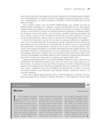 nario, pero la acción de las empresas no puede considerarse un elemento pasivo del pro-
ceso de globalización. Las propias empresas han jugado un papel protagonista en el pro-
ceso, expandiéndose en nuevos mercados y llevando a cabo inversiones fuera de sus
países de origen.
En el mundo existen cerca de 65.000 multinacionales que cuentan con más de
700.000 filiales esparcidas por el planeta. A pesar del predominio de las 100 mayores
multinacionales que emplean a más de seis millones de personas, el abanico de multina-
cionales es muy diverso e incluye un creciente número de pequeñas y medianas empre-
sas de países como los del centro y este de Europa, o grandes empresas procedentes del
tercer mundo. A pesar de ello, Petróleos de Venezuela es la única empresa de un país
en vías de desarrollo que aparece entre las 100 mayores multinacionales del mundo.
Uno de los fenómenos a través de los cuales las empresas influyen en la globaliza-
ción es el de la deslocalización. El principio de ventaja comparativa de las naciones ya
hace tiempo que fue enunciado por David Ricardo. Lo cierto es que en este escenario
desregularizado y tecnológicamente avanzado es en el que las empresas pueden apro-
vechar estas ventajas ubicando las actividades allá donde sea más rentable hacerlo. ¿Por
qué hablar entonces de deslocalización y no de localización? La razón se encuentra en
el dinamismo del proceso. Lugares que en un momento dado eran idóneos para la ubi-
cación de determinadas actividades dejan de serlo al aparecer localizaciones alternativas
que ofrecen ventajas de costes para las empresas que operan desde ellas.
España atrajo grandes flujos de inversión extranjera durante los años ochenta por su
proximidad a los mercados europeos y por tener un menor coste salarial que sus veci-
nos europeos. Las mismas razones que llevaron entonces a invertir en España hacen que
algunas de las empresas que lo hicieron desmantelen ahora sus instalaciones y se las lle-
ven a países emergentes como los del Magreb, Europa del Este o China, en los que
encuentran menores costes laborales, pero también mejores condiciones fiscales y en
ocasiones logísticas.
Entre 2001 y 2003 la deslocalización afectó a 10.000 trabajadores en España. Lear des-
plazó la producción de cableado a Polonia, afectando a 1.280 empleados, Hasbro fabri-
Capítulo 1 La globalización 21
A propósito...
La joven Begoña Zunzunegui
creó en Madrid una pequeña
tienda de regalos en 1964. Su
inquietud la llevó a viajar en 1974,
cuando todavía vivían Franco y Mao, a
China. Tenía muy claro qué tipo de
muebles podían cautivar a su cliente-
la, así que marchó con sus propios
diseños a buscar fábricas artesanas de
rattan, forja, madera, etc. Después de
China fue a Vietnam, Filipinas, Japón,
Tailandia, Birmania, Malasia, etc.
donde actualmente cuenta con más de
sesenta proveedores, normalmente
pequeños talleres que trabajan para
ella. Becara dio a conocer sus produc-
tos a través de ferias como la de Valen-
cia, Francfort, París o Verona, y cuenta
con clientes en más de noventa países.
Sus productos ya no sólo se venden en
su cuidada tienda de Madrid, sino que
cuenta con una extensa red de distri-
buidores con los que mantiene con-
tacto telefónico entre ferias, con lo
que consigue un importante ahorro
de costes en agentes. Begoña ha con-
seguido que la comodidad y el buen
gusto distingan a sus muebles. Desde
1997 cuenta con sus propias instala-
ciones de producción en las que los
productos llegados casi en un 90% de
Asia son desmontados para pasar un
detallado proceso de mejora. Son este
cuidado y exigencia los que le permi-
ten vender muebles asiáticos con la
calidad y el refinamiento europeos. !
Becara www.becara.com
 