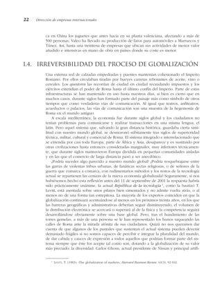 ca en China los juguetes que antes hacía en su planta valenciana, afectando a más de
500 personas, Valeo ha llevado su producción de faros para automóviles a Marruecos y
Túnez. Así, hasta una treintena de empresas que ubican sus actividades de menor valor
añadido e intensivas en mano de obra en países donde su coste es menor.
1.4. Irreversibilidad del proceso de globalización
Una extensa red de calzadas empedradas y puentes mantenían cohesionado el Imperio
Romano. Por ellos circulaban tiradas por bueyes carretas rebosantes de aceite, vino o
cereales. Los questores las recorrían de ciudad en ciudad recaudando impuestos y los
ejércitos extendían el poder de Roma hasta el último confín del Imperio. Parte de estas
infraestructuras se han mantenido en uso hasta nuestros días, si bien es cierto que en
muchos casos, durante siglos han formado parte del paisaje más como símbolo de otros
tiempos que como verdaderas vías de comunicación. Al igual que teatros, anfiteatros,
acueductos o palacios, las vías de comunicación son una muestra de la hegemonía de
Roma en el mundo antiguo.
A escala mediterránea, la economía fue durante siglos global y los ciudadanos no
tenían problemas para comunicarse y realizar transacciones en una misma lengua, el
latín. Pero aquel sistema que, salvando la gran distancia histórica, guardaba cierta simi-
litud con nuestro mundo global, se desmoronó súbitamente tras siglos de superioridad
técnica, militar, cultural y comercial de Roma. El sistema integrado e interrelacionado que
se extendía por casi toda Europa, parte de África y Asia, desaparece y es sustituido por
otras civilizaciones hasta entonces consideradas marginales, muy inferiores técnicamen-
te, que durante siglos mantuvieron Europa dividida en pequeñas comunidades aisladas
y en las que el comercio de larga distancia pasó a ser anecdótico.
¿Podría suceder algo parecido a nuestro mundo global? ¿Podría resquebrajarse entre
las garras de violentas tribus urbanas, de fanáticas sectas religiosas, o de señores de la
guerra que comarca a comarca, con rudimentarios métodos y los restos de la tecnología
actual se repartiesen las cenizas de la nueva economía globalizada? Seguramente, si nos
hubiésemos hecho esta reflexión antes del 11 de septiembre de 2001 la respuesta habría
sido prácticamente unánime, la actual República de la tecnología 1
, como la bautizó T.
Levitt, está asentada sobre unos pilares bien cimentados y no admite vuelta atrás, o al
menos no de una forma tan estrepitosa. La mayoría de los expertos coinciden en que la
globalización continuará acentuándose al menos en los próximos treinta años, en los que
las barreras geográficas y administrativas deberían seguir disminuyendo, el volumen de
la distribución electrónica se acercará o superará al de la física y la competencia seguirá
desarrollándose obviamente sobre una base global. Pero, tras el hundimiento de las
torres gemelas, a más de una persona se le han representado los hunos saqueando las
calles de Roma ante la mirada atónita de sus ciudadanos. Quizá no nos queramos dar
cuenta de que algunos de los puntales que sustentan el actual sistema pueden devenir
demasiado frágiles si no somos capaces de percibir e integrar la pluralidad del mundo,
de dar cabida y cauces de expresión a todos aquellos que podrían formar parte del sis-
tema siempre que éste los acepte tal como son, dotando a la globalización de su valor
más preciado: la diversidad. Carlos Ghosn, actual presidente de Nissan y principal artífi-
22 Dirección de empresas internacionales
1
LEVITT, T. (1983): «The globalization of markets», Harvard Business Review, 61(3), 92-102.
 