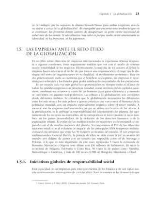 ce del milagro que ha supuesto la alianza Renault-Nissan para ambas empresas, nos da
su visión a cerca de la globalización2
: «Es innegable que encarna una tendencia que va
a continuar: las fronteras llevan camino de desaparecer, la gente siente necesidad de
saber más de los demás. Si esta alianza crea valor es porque nadie siente amenazada su
identidad, ni los franceses, ni los japoneses».
1.5. Las empresas ante el reto ético
de la globalización
En un libro sobre dirección de empresas internacionales si esperamos obtener respues-
ta a algunas cuestiones, éstas seguramente tendrán que ver con el modo de obtener
mayor rentabilidad de los negocios. Efectivamente, la mayoría de los autores al definir la
empresa hacen referencia al hecho de que ésta es una organización y el rasgo que la dis-
tingue del resto de organizaciones es su finalidad: el rendimiento económico. Hoy en
día, prácticamente nadie se cuestiona que el beneficio sea legítimo, las empresas lo nece-
sitan para sobrevivir y los Estados para poder satisfacer las necesidades de los ciudadanos.
En un mundo cada vez más global las oportunidades no siempre están al alcance de
todos, las grandes empresas con presencia mundial, como veremos en los capítulos suce-
sivos, combinan sus recursos a través de las fronteras para ganar eficiencia y a menudo
se convierten en gigantes todopoderosos. Las críticas a la globalización son constantes
desde diferentes ámbitos. Se considera que la globalización incrementa las diferencias
entre los más ricos y los más pobres y genera prácticas que van contra el bienestar de la
población mundial, con un impacto especialmente negativo sobre el tercer mundo. A
menudo son las empresas multinacionales las que se sitúan en el centro de las críticas. A
la globalización, se le atribuye la responsabilidad del calentamiento del planeta, del ago-
tamiento de los recursos no renovables, de la corrupción en el tercer mundo (a veces tam-
bién en los países desarrollados), de la violación de los derechos humanos o de la
explotación infantil. El poder de las multinacionales en ocasiones es desmesurado com-
parado con el de muchas naciones del planeta. Si comparamos el PIB de las diferentes
naciones estado con el volumen de negocio de las principales EMN (empresas multina-
cionales) encontramos que entre las 50 mayores economías del mundo, 13 son empresas
multinacionales, General Electric, la primera de ellas, se sitúa como la 24.a
economía del
mundo, por delante de países con un tamaño tan respetable como el de Noruega o
Polonia, o lo que es más importante en este caso, representa 5 veces la economía de
Rumania, Marruecos o Nigeria (este último con 130 millones de habitantes), 10 veces la
economía de Bulgaria, Eslovenia o Costa Rica, 50 veces la de países como Namibia,
Mozambique o Camboya, y más de 100 veces el PIB de Mongolia, Mauritania o Chad.
1.5.1. Iniciativas globales de responsabilidad social
Esta capacidad de las empresas para estar por encima de los Estados y de sus reglas sus-
cita continuamente interrogantes de carácter ético. Si en ocasiones se ha demostrado que
Capítulo 1 La globalización 23
2
CARLOS GHOSN y P. RIES (2003): Citoyen du monde, Ed. Grasset, París.
 