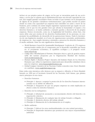 incluso en sus propios países de origen, en los que se encuentran parte de sus accio-
nistas, y en los que se supone que la Administración tiene una elevada capacidad de con-
trol, han surgido grandes escándalos (baste recordar el que terminó con la desaparición
de alguna de las grandes consultoras norteamericanas), ¿qué podría suceder en países
donde no existe esta capacidad? Las empresas han extendido sus redes a través de las
fronteras, pero continúa sin existir ningún organismo supranacional que regule sus acti-
vidades, con lo que los dos grandes retos que afronta la humanidad: el respeto a los
derechos humanos y al medio ambiente a menudo quedan a discreción de las propias
empresas. Hemos reconocido, como no, la legitimidad del beneficio, ahora bien, éste
nunca debe estar por encima de los derechos fundamentales de las personas, ni com-
prometer las posibilidades de desarrollo de las generaciones futuras. Dada la inexisten-
cia de esta legislación mundial, en el seno de organizaciones sectoriales, profesionales,
de empresas etc., han surgido iniciativas orientadas a preservar los derechos humanos y
el medio ambiente. Entre las más significativas destacamos:
— World Business Council for Sustainable Development. Coalición de 170 empresas
internacionales unidas por el compromiso por el desarrollo sostenible que basan
en: el crecimiento económico, el equilibrio ecológico y el progreso social.
www.wbcsd.org
— Código Ético Mundial para el Turismo: Principios éticos y guía de gestión respon-
sable del turismo propuesto por la Organización Mundial del Turismo.
www.world-tourism.org
— Human Rights & Business Project: Iniciativa del Instituto Danés de los Derechos
Humanos que utiliza la experiencia empresarial para desarrollar estándares éticos
para las empresas. www.humanrightsbusiness.org
— Global Compact: Iniciativa de las Naciones Unidas conocida como «Pacto Mundial»
en castellano. www.unglobalcompact.org
Entre todas estas iniciativas cabe destacar, por su impacto y difusión, el «Pacto Mundial»
lanzado en 1999 por el Secretario General de las Naciones, Kofi Annan, que plantea
nueve principios en tres áreas:
— Derechos humanos:
• Principio 1: Apoyar y respetar la protección de los derechos humanos interna-
cionales en su ámbito de influencia.
• Principio 2: Asegurarse de que sus propias empresas no están implicadas en
abusos contra los derechos humanos.
— Derechos de los trabajadores:
• Principio 3: Libertad de asociación y reconocimiento efectivo del derecho a la
negociación colectiva.
• Principio 4: Eliminación de cualquier tipo de trabajo forzado u obligado.
• Principio 5: Abolición efectiva del trabajo infantil.
• Principio 6: Eliminación de la discriminación en el empleo.
— Medio ambiente:
• Principio 7: Enfocar los retos medioambientales con una actitud preventiva.
• Principio 8: Emprender iniciativas que promuevan una mayor responsabilidad
ambiental.
24 Dirección de empresas internacionales
 