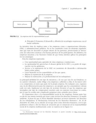 • Principio 9: Fomentar el desarrollo y difusión de tecnologías respetuosas con el
medio ambiente.
La iniciativa trata de implicar tanto a las empresas como a organizaciones laborales,
ONG, y administraciones públicas. No se ha constituido como un elemento regulador,
sino que trata de descubrir el propio interés de las personas, promoviendo la innova-
ción, las soluciones creativas y las buenas prácticas de los participantes. En definitiva, las
empresas muestran a las Naciones Unidas de que forma intentan aplicar los principios
en sus estrategias.
Para las empresas representa:
— Una oportunidad para aprender de otras empresas e instituciones.
— La oportunidad de aprovechar el alcance global de la ONU y su poder de nego-
ciación con los gobiernos.
— Acceso a la experiencia de la ONU en cuestiones de desarrollo e información
básica sobre países.
— Crear bienestar en las comunidades en las que opera.
— Mejorar la reputación de la empresa.
— Mejorar la motivación y la productividad de los trabajadores.
La principal debilidad de este tipo de iniciativas, a la vez que una de sus fortalezas, es
su carácter voluntario, nadie obliga a las empresas a adherirse a ellas, le da mayor valor
a su compromiso en tanto que parte de la propia empresa. En cualquier caso, suponen
una vía de diferenciación para las empresas y un ejemplo que los consumidores valoran
cada vez más. Implicarse en este tipo de acciones favorece el que las empresas que
incumplen este tipo de compromisos susciten cada vez mayores reacciones en contra,
por lo que les resulta más complicado perpetuar estas actitudes poco éticas.
El compromiso ético y la responsabilidad social de las empresas, forman parte hoy
en día de una misma moneda que tiene como reverso los derechos humanos y el medio
ambiente. A pesar de que el «Pacto Mundial» introduce un tercer elemento: los derechos
de los trabajadores, la Declaración Universal de los Derechos Humanos 3
, de 10 de
diciembre de 1948, en su artículo 23 recoge éstos como derechos humanos, con lo que
podríamos reducir a dos las líneas de actuación que se enmarcan en la responsabilidad
social de la empresa multinacional, como se expresa en la Figura 1.3.
Capítulo 1 La globalización 25
Corrupción
Empresa
Medio ambiente Derechos Humanos
FIGURA 1.3. La empresa ante la responsabilidad social.
1
La Declaración Universal de los Derechos Humanos se puede consultar en http://www.un.org/
spanish/aboutun/hrights.htm
 