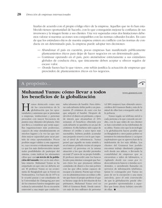 lizarlas de acuerdo con el propio código ético de la empresa. Aquellas que no lo han esta-
blecido tienen oportunidad de hacerlo, con lo que conseguirán mejorar la confianza de sus
inversores y la imagen frente a sus clientes. Una vez superadas estas dos limitaciones debe-
mos valorar si nuestras acciones son compatibles con las normas culturales locales. En caso
de que los estándares éticos de nuestra empresa entren en conflicto con las normas de con-
ducta en un determinado país, la empresa puede adoptar tres decisiones:
— Abandonar el país en cuestión, pocas empresas han manifestado públicamente
planteamientos éticos para dejar de hacer negocios en un determinado país.
— Continuar operando en el país, pero ateniéndose estrictamente a sus estándares
globales de conducta ética, que únicamente deben aceptar u ofrecer regalos de
escaso valor.
— «Donde fueres haz lo que vieres», este refrán justifica la actuación de empresas que
prescinden de planteamientos éticos en los negocios.
28 Dirección de empresas internacionales
A propósito...
Muhamad Yunus: cómo llevar a todos www.grameen.com
los beneficios de la globalización
Hemos destacado como una
de las características de la
globalización que las opor-
tunidades y amenazas que se presentan
a empresas, instituciones y personas
proceden con mayor frecuencia de
puntos muy distantes del planeta. Esto
nos lleva a considerar que serán aque-
llas organizaciones más poderosas,
capaces de estar simultáneamente en
muchos lugares a la vez las que ten-
drán mayor capacidad para sacar par-
tido de estas oportunidades. Pocos
podrían negar validez a este argumen-
to, cuyo reverso evidentemente impli-
ca que los más desfavorecidos tienen
nulas posibilidades de participar del
sistema, como indican las alarmantes
cifras que casi un tercio de la pobla-
ción del mundo vive en la más abso-
luta miseria. Muhamad Yunus se ha
empeñado en que esto no debería ser
así. El profesor Yunus es un econo-
mista de Bangladesh que se formó en
Norteamérica. Un buen día de 1974 se
le ocurrió pasear a sus estudiantes de
la Universidad de Chittagong por uno
de los extensos barrios marginales que
rodean la universidad. En su excursión
entrevistó a una mujer que confeccio-
naba taburetes de bambú. Para elabo-
rar cada taburete debía pedir a un pres-
tamista 25 céntimos de euro con los
que adquirir el bambú. Después de
devolver el dinero en préstamo, a tipos
de interés que alcanzaban el 10%
semanal, el beneficio obtenido por
cada taburete se quedaba en un par de
céntimos. Si ella hubiese sido capaz de
obtener el crédito a unos tipos más
razonables, hubiera podido acumular
una pequeña reserva con la que supe-
rar el nivel de subsistencia. Yunus
pensó que aquello no tenía sentido y
en el mismo poblado vecino al campus
encontró 42 personas en la misma
situación a los que decidió prestarles
en total 27 euros de su propio bolsillo.
El profesor intercedió ante los bancos
locales para intentar conseguir que fue-
sen éstos los que prestasen ínfimas
cantidades de dinero a los más pobres
con las que ellos serían capaces de
escapar a la miseria. Puesto que ni ban-
cos ni administraciones accedían a ello
sin que fuese el propio profesor el que
se hiciese cargo de la devolución de los
préstamos, Muhamad Yunus creó en
1983 el Grameen Bank. Desde enton-
ces más de tres millones de personas
(el 98% mujeres) han obtenido micro-
créditos del Grameen Bank y más de la
mitad de ellas han conseguido salir de
la pobreza.
Yunus regala un teléfono móvil a
cada persona a la que concede un cré-
dito, con lo que miles de sus clientes
se han convertido en las telefonistas de
su aldea. Yunus cree que la tecnología
y la globalización hacen posible que
en Bangladesh y otros países pobres se
terminen los intermediarios y caciques
explotadores que se aprovechan de la
indefensión de los más débiles. Los
clientes del Grameen han podido
encontrar trabajo diseñando páginas
web desde sus aldeas, o llevando la
contabilidad de empresas que se
encuentran a miles de kilómetros, o
vigilando desde sus casas por vi-
deoconferencia bancos o tiendas occi-
dentales, o atendiendo llamadas en
servicios de información telefónica.
Quizá lo conseguido por Yunus no
pase de ser la excepción o una mera
anécdota, pero él está convencido
de que la globalización puede ofre-
cer grandes oportunidades a aque-
llos que hasta ahora habían carecido
de ellas. !
 