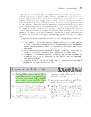 De estos tres planteamientos tan sólo el último sería reprochable. En cualquier caso,
los hombres y mujeres de negocios deben ponderar y equilibrar las consecuencias eco-
nómicas, legales y éticas de sus decisiones; si pensamos en casos como el de Enron
podemos comprobar como a largo plazo el vínculo entre lo económico y lo ético
puede manifestarse en ambos sentidos. Si además nuestras actuaciones ponen en peli-
gro a las personas o el medio ambiente deberíamos ser especialmente sensibles. Para
que las empresas muestren un comportamiento ético y sean capaces de generar ven-
taja competitiva a partir de él, no basta con que se doten de códigos éticos interna-
cionales, han de construir sus propias capacidades éticas, implicando a todos sus
directivos. Los empleados deben ser motivados y contar con el apoyo organizativo en
ese sentido, de modo que sean capaces de entender y llevar a la práctica ese código
ético.
Algunas de las organizaciones más emblemáticas en la lucha contra la corrupción:
— Global Witness: ONG dedicada a recoger pruebas de la vinculación entre la explo-
tación de los recursos naturales y el abuso de los derechos humanos, colabora con
algunos gobiernos del tercer mundo en programas de prevención. www.global-
witness.org
— Global Organization of Parliamentarians Against Corruption: Organización de
cargos electos contra la corrupción. www.parlcent.ca/gopac/index_e.php
— Transparency International: Organización integrada por empresas, miembros de
la sociedad civil y de la administración para luchar contra la corrupción.
www.transparency.org
– Déclaration de Paris: Programa de acción contra la corrupción impulsado por la
juez Eva Joly. www.declarationdeparis.org
Capítulo 1 La globalización 29
Preguntas para la discusión
1. ¿Cree que si Mauro Calosi (Apartado 1.2) hu-
biese tenido su negocio en un lugar distinto de
la Toscana, más apartado de las principales
rutas turísticas, hubiera tenido las mismas
oportunidades para reorientar su negocio?
2. En mayo de 2004 diez nuevos países se in-
corporaron a la Unión Europea. ¿Este hecho
intensifica o reduce el alcance de la globali-
zación?
3. ¿La globalización es una cuestión de la que
tan sólo se deben preocupar las grandes
empresas o también deben tenerla en cuen-
ta las más pequeñas?
4. ¿Marca exclusivamente la tecnología el ritmo
de globalización de la sociedad?
5. ¿Qué tipo de organizaciones pueden parti-
cipar de la iniciativa Global Compact?
¿Podría su universidad incorporarse a ella?
¿Qué aportaciones podría hacer la universi-
dad para mejorar en alguna de las áreas
señaladas por los principios de esta inicia-
tiva?
 