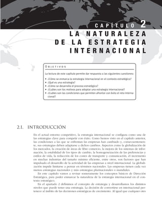 2.1. Introducción
En el actual entorno competitivo, la estrategia internacional se configura como una de
las estrategias clave para competir con éxito. Como hemos visto en el capítulo anterior,
las condiciones a las que se enfrentan las empresas han cambiado y, consecuentemen-
te, sus estrategias deben adaptarse a dichos cambios. Aspectos como la globalización de
los mercados, la creación de áreas de libre comercio, la mejora de los sistemas de infor-
mación, la estabilidad de los tipos de cambio, la homogeneización de las preferencias y
estilos de vida, la reducción de los costes de transporte y comunicación, el incremento
en muchas industrias del tamaño mínimo eficiente, entre otros, son factores que han
impulsado el desarrollo de la actividad de las empresas a nivel internacional. La globali-
zación impide limitarse a pensar en términos nacionales. Las empresas tienen cada vez
menos estrategias nacionales y más estrategias plurinacionales o mundiales.
En este capítulo vamos a revisar someramente los conceptos básicos de Dirección
Estratégica, para poder enmarcar la naturaleza de la estrategia internacional en el con-
texto estratégico.
En el apartado 2 definimos el concepto de estrategia y desarrollamos los distintos
niveles que puede tener una estrategia. La decisión de convertirse en internacional per-
tenece al ámbito de las decisiones estratégicas de crecimiento. Al igual que cualquier otro
L A N A T U R A L E Z A
D E L A E S T R A T E G I A
I N T E R N A C I O N A L
C A P Í T U L O 2
O b j e t i v o s
La lectura de este capítulo permite dar respuesta a las siguientes cuestiones:
• ¿Cómo se enmarca la estrategia internacional en el contexto estratégico?
• ¿Qué es una estrategia?
• ¿Cómo se desarrolla el proceso estratégico?
• ¿Cuáles son los motivos para adoptar una estrategia internacional?
• ¿Cuáles son las condiciones que permiten afrontar con éxito el reto interna-
cional?
 