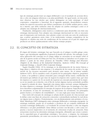 tipo de estrategia puede tener un origen deliberado o ser el resultado de acciones lleva-
das a cabo sin ninguna referencia a un plan predefinido. De igual modo, en ésta pode-
mos observar los tres niveles que suelen distinguirse en toda estrategia: el nivel
corporativo, competitivo y funcional. En el siguiente apartado, desarrollamos somera-
mente los aspectos necesarios que deben considerarse en el doble análisis previo, exter-
no e interno, que debe realizarse antes de adoptar un cambio estratégico como es el
adoptar una estrategia de internacionalización.
Finalmente, distinguimos entre motivos y condiciones para desarrollar con éxito una
estrategia internacional. Para adoptar una estrategia internacional no sólo es necesario
que el empresario esté motivado, sino además contar con toda una serie de condiciones
que, a priori, garanticen cierto éxito. A las tradicionales ventajas competitivas de las
empresas se añaden una serie de condiciones de los sectores en el país de origen que
producen un efecto apalancamiento sobre dichas ventajas propias.
2.2. El concepto de estrategia
El origen del término «estrategia» hay que buscarlo en el antiguo vocablo griego «estra-
tegos», que inicialmente significaba el general al mando del ejército. Sin embargo, la pri-
mera aplicación del concepto en el campo militar se encuentra en un tratado sobre el
arte de la guerra escrito en China por Sun Tzu. El término se introduce en el campo aca-
démico a partir de las obras pioneras de Chandler (1962) Strategy and Structure:
Chapters in the History of the Industrial Enterprise, Andrews (1962) The Concept of
Corporate Strategy, y Ansoff (1962) Corporate Strategy.
Según Chandler (1962: 13) la estrategia es «la determinación de las metas básicas a
largo plazo y objetivos de una empresa, y la adopción de los cursos de acción y la asig-
nación de los recursos necesarios para alcanzar estas metas». En el mismo sentido,
Andrews (1971: 49) la considera como «el patrón de los principales objetivos, propósitos
y metas, y las políticas y planes esenciales para conseguir dichas metas, establecidas de
tal manera que definan en qué clase de negocio la empresa está o quiere estar, qué clase
de empresa es o quiere ser. Es un modo de expresar un concepto persistente de la empre-
sa en un mundo en evolución, con el fin de excluir algunas nuevas actividades posibles
y sugerir la entrada de otras». Siguiendo esta misma óptica racional, aunque distinguien-
do entre objetivos y estrategia, Ansoff (1965: 131-137) afirma que «la estrategia y los obje-
tivos describen conjuntamente el concepto de negocio de la empresa. Especifican el ritmo
de crecimiento, el área de crecimiento, las direcciones de crecimiento, los principales
puntos fuertes y el objetivo de rentabilidad (...) es una regla para tomar decisiones».
Esta visión del concepto de estrategia se adopta desde un punto de vista racional, que
la define como una línea de actuación consciente y premeditada mediante la cual alcan-
zar alguna meta u objetivo. Posteriormente, con un planteamiento más próximo a la rea-
lidad, Mintzberg (1987) distinguiría entre estrategia deliberada y estrategia emergente. La
estrategia realizada, puede ser el resultado o producto de un conjunto deliberado de
acciones (estrategia deliberada), o el resultado de acciones llevadas a cabo sin ninguna
referencia a un plan predefinido. Estas últimas acciones son llevadas a cabo como res-
puesta a sucesos imprevistos en el momento de estructurar el plan de actuación. Estas
actuaciones reactivas las denomina estrategia emergente, afirmando que crean o aumen-
tan la capacidad para el aprendizaje estratégico. Son pocas, o ninguna, las estrategias
puramente premeditadas, así como son escasas las netamente emergentes. Las primeras
32 Dirección de empresas internacionales
 