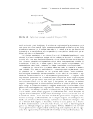 implican que no existe ningún tipo de aprendizaje, mientras que las segundas suponen
una ausencia total de control. Todas las estrategias del mundo real deben ser en algún
sentido una combinación de ambos tipos: ejercer el control, a la vez que fomentar el
aprendizaje y la reacción frente a lo inesperado. En otras palabras, es necesario que se
formen además de ser formuladas.
En definitiva, la estrategia es un conjunto de acciones deliberado, llevado a cabo para
alcanzar determinados objetivos, aunque en este proceso se reconoce la necesidad de
actuar y reaccionar ante nuevas circunstancias que no estaban previstas en el plan ini-
cial. De hecho, los efectos de la globalización dan mayor protagonismo en el diseño de
la estrategia a la intuición y la acción rápida, y menos al conjunto de operaciones y pla-
nes claramente codificados y conocidos por todos los miembros de la organización.
Un ejemplo, ya clásico, en el que puede observarse dicha dicotomía es la penetra-
ción de Honda en el mercado norteamericano. La estrategia diseñada por Honda busca-
ba competir en el segmento de las grandes motocicletas (Harley-Davidson,
BSA/Triumph), sin embargo, sorprendentemente, el éxito actual de Honda es en el seg-
mento de los ciclomotores de 50 cc. Dicho éxito fue por casualidad. La compañía había
importado un gran número de ciclomotores para el uso personal de sus empleados pero
no para la venta, ya que parecía improbable que resultaran adecuadas para el mercado
estadounidense donde todo era «más lujoso y más grande». Sin embargo, la empresa
empezó a recibir pedidos de establecimientos minoristas de venta de productos depor-
tivos, un tipo de cliente muy distinto a los típicos distribuidores de motocicletas que la
planificación había elegido como los potenciales compradores. Muy rápidamente las ven-
tas crecieron, y los directivos de Honda se dieron cuenta de que la verdadera oportuni-
dad en Estados Unidos eran los pequeños ciclomotores vendidos a través de tiendas de
deportes. Consecuentemente Honda cambió de estrategia, alcanzado un notable éxito en
la entrada en Estados Unidos. Este buen resultado fue prácticamente emergente, mien-
tras que la estrategia planificada resultó ser, en una gran mayoría, una estrategia no rea-
lizada. Los japoneses definen la estrategia en términos de «adaptación estratégica», esto
es, la dirección de la empresa se desarrolla a partir de un ajuste gradual con el desarro-
llo de los acontecimientos. Desde este punto de vista, casi nunca la dirección general
genera una estrategia enérgica que guía a la empresa de forma infalible. Es más frecuente
que los planteamientos vengan desde la parte más baja de la organización. Es esta capa-
cidad de la organización para movilizar la información y las ideas desde abajo hacia arri-
Capítulo 2 La naturaleza de la estrategia internacional 33
Estrategia deliberada
Estrategia no realizada
Estrategia
emergente
Estrategia realizada
FIGURA. 2.1. Definición de estrategia. Adaptado de Mintzberg (1987).
 