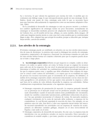 ba y viceversa, lo que valoran los japoneses por encima de todo. A medida que en-
contramos este diálogo surge, lo que retrospectivamente puede ser una estrategia. En de-
finitiva, desde este punto de vista, estrategia sería todo lo que es necesario hacer
para que funcione adecuadamente la organización como un mecanismo adaptativo (Pas-
cale, 1984).
En la actualidad el desarrollo de estrategias es más un proceso incierto y evolutivo.
Los cambios significativos de estrategia suelen ser poco frecuentes, normalmente las
estrategias se desarrollan mediante procesos de adaptación incrementales. Las palabras
de Umberto Eco, en El nombre de la rosa, reflejan, en cierta medida, dicha imagen: «El
orden que imagina nuestra mente es como una red o una escalera que se construye para
llegar a algo. Pero, después hay que arrojar la escalera, porque se descubre que, aunque
haya servido, carecía de sentido».
2.2.1. Los niveles de la estrategia
El término estrategia puede ser redefinido en relación con sus tres niveles interconecta-
dos de toma de decisiones. La práctica más usual es distinguir tres niveles de estrategia:
corporativa, empresarial o de negocios y funcional. Las decisiones tomadas en cada uno
de estos niveles deben formar un conjunto coherente para que la empresa pueda alcan-
zar el éxito a largo plazo.
1. La estrategia corporativa definiría en qué negocios se compite, cuáles se aban-
donan y en cuáles se quiere entrar, así como, la forma en que se asignan los recursos
para cada uno de los negocios. En este nivel, la principal preocupación del estratega es
determinar el ámbito de actividad: las combinaciones producto/tecnología/mercado en
las que la empresa quiere estar, y aquéllas que debe abandonar. Este conjunto de nego-
cios se conoce como «cartera de actividades», y se espera que en su totalidad sea capaz
de proveer los recursos necesarios para el crecimiento de la empresa. En definitiva, el
ámbito de la estrategia corporativa alude a decisiones relacionadas con las clases de mer-
cados geográficos y de productos en los que quiere estar presente la empresa o sobre
qué fases de la cadena de valor debería desarrollar la empresa sus actividades. Dichas
combinaciones responderían básicamente a las siguientes opciones:
• Estrategia corporativa de penetración de mercado. La empresa pretende intensifi-
car su presencia en el mercado actual con los productos actuales. Esta estrategia
suele desarrollarse cuando el mercado todavía tiene posibilidades de crecimiento,
siendo las variables comerciales (promociones, publicidad, reducciones de precio,
etc.) las que permiten incrementar el volumen de ventas. En mercados maduros,
cualquier crecimiento de la cuota de mercado debe realizarse a expensas de los
competidores, lo cual llevaría aparejada la reacción de éstos. Por ejemplo, en sus
primeros años de vida, Zara llevó a cabo una expansión inicial dentro del merca-
do nacional extendiendo sus actividades con un esquema de «mancha de aceite»,
primero en diferentes ciudades gallegas, después en el área noroccidental de
España y más tarde en el resto.
• Estrategia corporativa de desarrollo de mercados. En este caso, la empresa trata de
introducirse con sus productos actuales en nuevos mercados. Estos mercados se
consideran en sentido amplio, y por tanto, pueden ser nuevos mercados geográfi-
36 Dirección de empresas internacionales
 