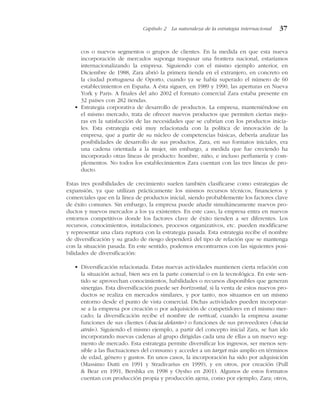 cos o nuevos segmentos o grupos de clientes. En la medida en que esta nueva
incorporación de mercados suponga traspasar una frontera nacional, estaríamos
internacionalizando la empresa. Siguiendo con el mismo ejemplo anterior, en
Diciembre de 1988, Zara abrió la primera tienda en el extranjero, en concreto en
la ciudad portuguesa de Oporto, cuando ya se había superado el número de 60
establecimientos en España. A ésta siguen, en 1989 y 1990, las aperturas en Nueva
York y Paris. A finales del año 2002 el formato comercial Zara estaba presente en
32 países con 282 tiendas.
• Estrategia corporativa de desarrollo de productos. La empresa, manteniéndose en
el mismo mercado, trata de ofrecer nuevos productos que permiten ciertas mejo-
ras en la satisfacción de las necesidades que se cubrían con los productos inicia-
les. Esta estrategia está muy relacionada con la política de innovación de la
empresa, que a partir de su núcleo de competencias básicas, debería analizar las
posibilidades de desarrollo de sus productos. Zara, en sus formatos iniciales, era
una cadena orientada a la mujer, sin embargo, a medida que fue creciendo ha
incorporado otras líneas de producto: hombre, niño, e incluso perfumería y com-
plementos. No todos los establecimientos Zara cuentan con las tres líneas de pro-
ducto.
Estas tres posibilidades de crecimiento suelen también clasificarse como estrategias de
expansión, ya que utilizan prácticamente los mismos recursos técnicos, financieros y
comerciales que en la línea de productos inicial, siendo probablemente los factores clave
de éxito comunes. Sin embargo, la empresa puede añadir simultáneamente nuevos pro-
ductos y nuevos mercados a los ya existentes. En este caso, la empresa entra en nuevos
entornos competitivos donde los factores clave de éxito tienden a ser diferentes. Los
recursos, conocimientos, instalaciones, procesos organizativos, etc. pueden modificarse
y representar una clara ruptura con la estrategia pasada. Esta estrategia recibe el nombre
de diversificación y su grado de riesgo dependerá del tipo de relación que se mantenga
con la situación pasada. En este sentido, podemos encontrarnos con las siguientes posi-
bilidades de diversificación:
• Diversificación relacionada. Estas nuevas actividades mantienen cierta relación con
la situación actual, bien sea en la parte comercial o en la tecnológica. En este sen-
tido se aprovechan conocimientos, habilidades o recursos disponibles que generan
sinergias. Esta diversificación puede ser horizontal, si la venta de estos nuevos pro-
ductos se realiza en mercados similares, y por tanto, nos situamos en un mismo
entorno desde el punto de vista comercial. Dichas actividades pueden incorporar-
se a la empresa por creación o por adquisición de competidores en el mismo mer-
cado; la diversificación recibe el nombre de vertical, cuando la empresa asume
funciones de sus clientes («hacia delante») o funciones de sus proveedores («hacia
atrás»). Siguiendo el mismo ejemplo, a partir del concepto inicial Zara, se han ido
incorporando nuevas cadenas al grupo dirigidas cada una de ellas a un nuevo seg-
mento de mercado. Esta estrategia permite diversificar los ingresos, ser menos sen-
sible a las fluctuaciones del consumo y acceder a un target más amplio en términos
de edad, género y gustos. En unos casos, la incorporación ha sido por adquisición
(Massimo Dutti en 1991 y Stradivarius en 1999), y en otros, por creación (Pull
& Bear en 1991, Bershka en 1998 y Oysho en 2001). Algunos de estos formatos
cuentan con producción propia y producción ajena, como por ejemplo, Zara; otros,
Capítulo 2 La naturaleza de la estrategia internacional 37
 