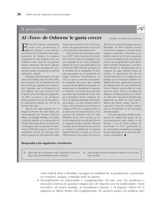 como Pull & Bear o Bershka, encargan la totalidad de su producción a proveedo-
res externos, aunque controlan todo su diseño.
• Diversificación no relacionada o «conglomerada». En este caso, los productos y
mercados nuevos no guardan ningún tipo de relación con los tradicionales. Suele
recurrirse, en mayor medida, al crecimiento externo, y el negocio básico de la
empresa se diluye dentro del conglomerado. En muchos países, las políticas pro-
38 Dirección de empresas internacionales
A propósito...
Al «Toro» de Osborne le gusta crecer Fuente: recopilación en prensa
El toro de Osborne, inicialmente
creado para promocionar la
marca Veterano, se ha converti-
do en uno de los símbolos más repre-
sentativos de España. La empresa
propietaria de esta imagen se ha con-
solidado como unos de los grandes
grupos españoles del sector agroali-
mentario, con una estrategia de creci-
miento basada en mantener su sello de
tradición y calidad.
El grupo Osborne logró en el año
2002 un beneficio neto de 28,8 millo-
nes de euros, un crecimiento de más
de un 20% por segundo año consecu-
tivo, mientras que la facturación de
411 millones de euros creció el 11%
respecto a los 369 millones registrados
en 2001. La marca y sus productos
están presentes en más de 60 países y
la exportación supone un 10% de la
facturación total.
Más de dos siglos después de su
llegada al Puerto de Santa María, los
descendientes de Thomas Osborne
Mann, un hidalgo británico de Exeter,
continúan ligados a la elaboración de
brandy. Éste sigue siendo el mayor acti-
vo del grupo, pero ha pasado de repre-
sentar el 90% del negocio al 40% en la
actualidad. Al toro de Osborne tam-
bién le gustan los derivados del cerdo
ibérico que aportan el 31% de la factu-
ración, las aguas minerales con un 21%
y los vinos que representan el 8%.
Este proceso de crecimiento arran-
ca en 1967 con la creación de la socie-
dad Osborne Vinos de Portugal y Cía,
en compañía de un socio portugués,
Quinta do Noval, que participaba con
el 30%. En 1988 Osborne se hacía con
la totalidad de la compañía. El paso
más importante, fue el nacimiento de
Odisa (Osborne Distribuidora) en
1972, ya que se convertía en la prime-
ra compañía del sector que contaba
con una red de distribución propia, de
manera que se eliminaban los agentes
a comisión y se creaba una estructura
que había que rentabilizar, lo que obli-
gó a incorporar nuevos negocios. En
1973, se adquiere Bodegas Montecillo,
de la Rioja, y un año después Anís el
Mono. En la década de los ochenta se
compra el 50% de la empresa Rives y
se potencian las exportaciones con la
creación de Osborne USA. El salto
definitivo hacia otros sectores se da
con la adquisición en 1983 del 30% de
la empresa cárnica Sánchez Romero
Carvajal. En la década de los noventa
se compra la totalidad de la empresa
Sánchez Romero Carvajal y se crea en
1996 Mesones Cinco Jotas. En el sector
del vino se compra la bodega jerezana
Bobadilla. El nuevo milenio arranca
con nuevas compras y con una nueva
imagen corporativa orientada a un
público más joven. Se han concertado
acuerdos de distribución en exclusiva
con la casa Lang Brothers, para distri-
buir el whisky Glengoybe, y con Red-
Bull. Destaca la incorporación de la
empresa de agua mineral «Solán de
Cabras», la adquisición del 25% de
Tequila Herradura y la compra de una
bodega en el municipio toledano de
Malpica del Tajo, siguiendo el modelo
de explotaciones de vino del llamado
«Nuevo Mundo», que ha dado ya como
fruto los vinos «Solaz» y «Dominio de
Malpica». El último proyecto es «Osbor-
ne selección» una nueva división que
aglutinará su oferta de vinos (Jérez,
Ribera del Duero, Rioja, Oporto, y
vinos de la Tierra de Castilla) e impul-
sará su crecimiento en los mercados
internacionales.
Con esta estrategia, dirigida a pro-
ductos de calidad que gozan de un
posicionamiento muy similar al del
brandy, y con un fuerte política de
inversiones en I+D y publicidad, se
ha conseguido consolidar una imagen
de gran prestigio en un mercado alta-
mente competitivo. !
1. ¿Qué tipo de crecimiento está adoptando Osborne?
¿Qué otras posibilidades podría adoptar?
2. ¿Qué peligros podría encontrar Osborne con su estra-
tegia actual?
Responda a las siguientes cuestiones
 