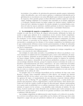 teccionistas o las políticas de privatización generaron grandes grupos industriales
«sobre diversificados», que con la mayor apertura y competencia introducida por la
globalización se encontraron con serias dificultades para sostener una gama tan alta
de negocios. Estos grandes grupos reciben diferentes nombres según las zonas de
origen: holding companies (es el término más extendido en el mundo anglosajón
y occidental), business houses (en India), grupos (en América Latina), chaebol (en
Corea del Sur) o keiretsu (en Japón). En nuestro ejemplo, la sociedad Inditex, tene-
dora de todas las marcas anteriores, también participa en diversos negocios como
son concesionarios de automóviles, constructoras o actividades financieras.
2. La estrategia de negocio o competitiva haría referencia a la forma en que se
compite en cada una de las líneas de negocio seleccionadas, definiendo las líneas de
acción a seguir para aislarnos de la competencia en los sectores donde competimos.
¿Cómo se desarrollan dichas ventajas competitivas? Debemos tener en cuenta una serie
de cuestiones: (a) las ventajas competitivas se definen de manera comparativa, no basta
con ser «buenos», es necesario ser los mejores; (b) las ventajas competitivas deben ser
reconocidas y aceptadas por los clientes; (c) las ventajas competitivas son dinámicas, por
lo que continuamente debemos revisar nuestro posicionamiento al objeto de reforzarlas
o explotarlas en otros mercados; (d) las ventajas competitivas deben ser difíciles de repli-
car por la competencia.
Podemos encontrarnos básicamente con dos categorías de ventajas competitivas: en
costes o en creación de valor (diferenciación).
Las ventajas en costes están asociadas a la posibilidad de ofrecer un producto o ser-
vicio semejante en calidad al de los competidores pero a unos costes inferiores, de mane-
ra que la empresa, ofertando un precio similar al de la competencia, estaría obteniendo
un mayor margen. Dichas ventajas pueden obtenerse porque la empresa ha realizado
esfuerzos en la mejora y desarrollo de sus procesos productivos, porque se cuenta con
una tecnología altamente eficiente, porque la empresa alcanza economías de escala o se
beneficia extraordinariamente del efecto experiencia o de unas condiciones favorables
de acceso a materias primas, financiación o componentes clave, o porque tiene ciertas
ventajas de localización en cuanto al coste de determinados inputs. Normalmente, la ven-
taja en costes se consigue a base de pequeñas mejoras acumulativas en cada una de las
actividades de la cadena de valor.
Un ejemplo claro es la estrategia desarrollada por las aerolíneas de bajo coste como
Ryanair y Easyjet. Estas compañías utilizan la venta directa, casi siempre por internet
(alrededor del 90% de las ventas), así se evita el pago de comisiones, los conflictos con
las agencias de viajes y el mantenimiento de una estructura comercial. Además utilizan
un tipo de avión, el Boeing 737, que simplifica el mantenimiento, y vuelan desde aero-
puertos más pequeños, menos congestionados y mucho más baratos. Otros ahorros pro-
ceden de la venta de comida a bordo en lugar de ofrecerla gratis. Además, prácticamente
no se gasta nada en publicidad, no se realizan conexiones entre vuelos, se aprovecha al
máximo el espacio en los aviones, y sus plantillas están reducidas al mínimo. De esta
forma, el precio medio que están ofertando estas aerolíneas para vuelos europeos es de
50-85 euros, mucho menor que la media de las grandes aerolíneas como British Airways
o Lufthansa (180-200 euros).
Las ventajas competitivas de diferenciación están basadas en la oferta de un produc-
to o servicio con atributos únicos y apreciables por los clientes, de forma que éstos están
dispuestos a pagar más que por productos similares de la competencia. Dicha ventaja
Capítulo 2 La naturaleza de la estrategia internacional 39
 