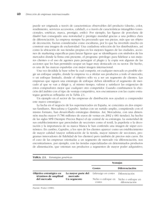 puede ser originada a través de características observables del producto (diseño, color,
rendimiento, servicios accesorios, calidad), o a través de características intangibles (emo-
cionales, estéticas, marca, prestigio, estilo). Por ejemplo, las figuras de porcelana de
Lladró han conseguido una notoriedad y prestigio mundial gracias a una política clara
de diferenciación. La empresa siempre ha procurado que sus piezas, más que un objeto
de decoración, fueran consideradas como esculturas, por lo que ha invertido mucho en
construir una imagen de exclusividad. Una cuidadosa selección de los distribuidores, así
como la ubicación de sus tiendas propias en los mejores lugares de las ciudades, accio-
nes de marketing específicas para lanzar figuras que se identifiquen con símbolos de los
mercados donde la firma está presente, el programa «privilege» para fidelizar a sus mejo-
res clientes o el uso de agentes para perseguir el plagio y la copia son algunas de las
acciones que les han permitido ocupar un lugar muy destacado en su sector. De hecho,
es una de las marcas españolas con mejor imagen internacional.
Una vez decidida la base sobre la cual competir, en cualquier mercado es posible ele-
gir un enfoque amplio, donde la empresa va a ofertar sus productos a todo el mercado;
o un enfoque limitado, donde el objetivo sólo va a ser un segmento de clientes. Las
empresas que siguen una estrategia de enfoque deben identificar el segmento de mer-
cado al que se van a dirigir y, al mismo tiempo, valorar y satisfacer las exigencias de
estos compradores mejor que cualquier otro competidor. Cuando combinamos la elec-
ción del ámbito con el tipo de ventaja competitiva, nos encontramos con las cuatro estra-
tegias genéricas reflejadas en la Tabla 2.1.
Un ejemplo en el sector de las empresas de distribución nos ayudará a comprender
este marco estratégico.
La lucha en el negocio de los supermercados en España, se concentra en dos empre-
sas familiares, Mercadona y Caprabo. Ambas con un surtido amplio, compitiendo con el
mismo formato, han desarrollado estrategias distintas. Así, Mercadona, con una dimen-
sión mucho mayor (5.786 millones de euros de ventas en 2002 y 681 tiendas), ha hecho
de las siglas SPB (Siempre Precios Bajos) el eje central de su estrategia. La austeridad de
sus establecimientos que prescinden de secciones como el textil, la papelería o la deco-
ración y la importancia de su marca blanca le han conferido una imagen de súper eco-
nómico. En cambio, Caprabo, a los ojos de los clientes aparece como un establecimiento
de mayor calidad (mayor sofisticación de la tienda, mayor número de secciones, pro-
gramas innovadores de fidelidad de los clientes) pero también de precios más caros. En
el caso de las empresas orientadas a un segmento de mercado vía diferenciación, nos
encontraríamos, por ejemplo, con las tiendas especializadas en determinados productos
de alimentación, que orientan sus productos a segmentos de mayor poder adquisitivo;
40 Dirección de empresas internacionales
TABLA. 2.1. Estrategias genéricas.
Ventajas
Costes Diferenciación
Fuente: Porter (1980).
Diferenciación
Nicho o enfoque en
diferenciación
Liderazgo en costes
Nicho o enfoque en
costes
La mayor parte del
mercado
Un segmento
Objetivo estratégico en
términos de amplitud
del mercado
 