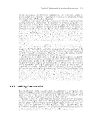 mientras que empresas de distribución focalizadas en costes serían, por ejemplo, las
grandes superficies especializadas en algún tipo de producto, como por ejemplo, Sprinter
en ropa deportiva, o PC-Market en informática.
Competir en costes requiere un nivel de inversiones considerable ya que las variables
más importantes van a ser el volumen y la estandarización, de manera que puedan obte-
nerse economías de escala. Por el contrario, cuando se compite con diferenciación, nor-
malmente se buscan segmentos de mercado más reducidos donde prevalecen las
ventajas derivadas de la especialización. En este sentido, parece ser que la tendencia más
generalizada será que las pymes, debido a las limitaciones de recursos con que cuentan,
tengan mayor facilidad para competir vía diferenciación, mientras que las grandes
empresas podrían competir en cualquiera de las dos orientaciones. Por otra parte, dada
la prevalencia de la economía de servicios en los países más desarrollados, se observa
en los últimos años, la aparición en muchos sectores de pequeñas empresas que vía dife-
renciación se convierten en unidades de negocio muy flexibles al servicio de las gran-
des empresas.
Las empresas de éxito muestran, por lo general, una cierta congruencia en sus estra-
tegias. Aunque sus directivos no hablen de «ventajas en costes» o «en diferenciación»
siempre se observan los efectos más visibles de elegir una de las dos orientaciones. La
elección de una de las dos maneras de competir constituye una decisión fundamental
que todos los miembros de la empresa deben reconocer, ya que las acciones competiti-
vas que se desarrollarán, girarán todas en torno a esta decisión.
No obstante, en los últimos años, se observa que algunas empresas han logrado
combinar de forma simultánea las ventajas en costes con las ventajas en diferencia-
ción, evidenciando que las dos fuentes pueden ser complementarias y no opuestas.
Así, por ejemplo, una empresa que ha conseguido una diferenciación efectiva puede
decidir mantener los precios para poder ganar cuota de mercado. De esta forma, el
incremento de las ventas repercutiría sobre las economías de escala y experiencia,
presionando los costes a la baja y permitiendo que nuevos recursos se dirigiesen hacia
la diferenciación. Incluso, aquellas empresas que invierten mucho en tecnología al
objeto de reducir los costes, en muchas ocasiones, también están generando las con-
diciones para mejorar su capacidad de poder diferenciar los productos o los servicios.
La esencia de la estrategia de estas empresas parece ser encontrar un nivel de dife-
renciación que justifique un precio más alto y fabricar el producto a un coste razo-
nable.
2.2.2. Estrategias funcionales
Una vez definidos los ámbitos de actividad en los que la empresa va a competir, y cómo
va a competir (diferenciación/costes), deberían establecerse las acciones específicas para
ganar a nuestros competidores en cada una de las diferentes áreas funcionales de la
empresa (o en cada uno de los procesos que ejecuta la empresa).
El análisis más sencillo sería descomponer la empresa en sus diferentes departamen-
tos funcionales (Compras, Producción, Marketing, Finanzas, Recursos Humanos, etc.) y
tratar de operativizar las estrategia competitiva elegida en cada una de estas áreas, ajus-
tando las acciones y el reparto de recursos de acuerdo a ésta. La siguiente tabla, a títu-
lo orientativo, ejemplifica algunas acciones que pueden desarrollarse en cada área con
el fin de contribuir a una posición diferenciada o a un liderazgo en costes.
Capítulo 2 La naturaleza de la estrategia internacional 41
 