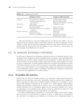 Cada área funcional es una parte fundamental de un sistema más amplio, y la coor-
dinación entre las mismas resulta esencial para ejecutar con éxito la estrategia. En este
sentido, se exige que las decisiones adoptadas dentro de cada función deben ser conse-
cuentes entre sí, consecuentes con las tomadas en otras funciones y consecuentes con
las estrategias desarrolladas por la empresa.
2.3. El análisis externo e interno
La selección de alguna de las estrategias corporativas vistas en el apartado anterior, y que
de alguna forma, implican reorientar estratégicamente la empresa, viene precedida nece-
sariamente por un doble análisis mediante el cual la empresa: (a) debe determinar si en
el nuevo entorno al que se plantea entrar pueden aprovecharse oportunidades no cubier-
tas por la competencia, si existen posibles amenazas y la manera de protegerse de éstas;
y (b) debe constatar si cuenta con los recursos y capacidades adecuados para posicio-
narse en ese nuevo entorno con la estrategia seleccionada; qué fortalezas la caracterizan
y qué debilidades debería tratar de minimizar. Seguidamente, reflejamos someramente
los aspectos más significativos de ambos análisis.
2.3.1. El análisis del entorno
Existen toda una serie de variables genéricas que afectarán al clima general para hacer
negocios en un economía, y por tanto, vincularán a todas las empresas que compiten en
dicha economía por igual. Estas variables pueden clasificarse en: económicas (creci-
miento PIB, inflación, cotización de la moneda, etc.), político-legales (clima político,
legislaciones especiales, restricciones al comercio, etc.), socio-culturales (estilos de vida,
niveles educativos, etc.) y tecnológicas (gastos en I+D, estructura científica, etc.). Pese a
ser importantes, en la medida en que afectan a todas las empresas por igual, no serán
determinantes en el éxito o fracaso particular de una empresa.
El análisis verdaderamente importante es el que debe realizarse del entorno compe-
titivo en el que va a posicionarse la empresa, es decir, el análisis de las circunstancias
que afectarán a las empresas que compiten en el mismo sector. El principal aspecto a
42 Dirección de empresas internacionales
TABLA. 2.2. Estrategias funcionales.
Ventaja en costes Ventaja en diferenciación
Compras Descuentos por volumen Calidad materias primas
Acuerdos a largo plazo con Materias primas únicas
proveedores Mano de obra flexible y temporal
Fabricación Series largas Habilidades únicas
Estandarización procesos
Marketing Cercanía al cliente Imagen de marca
Promoción agresiva para conseguir Atención al cliente
volumen Servicio postventa
Recursos Humanos Entrenamiento Motivación
Promoción interna Formación
Primas por rendimiento a corto plazo Primas por innovación
Reclutamiento externo
 