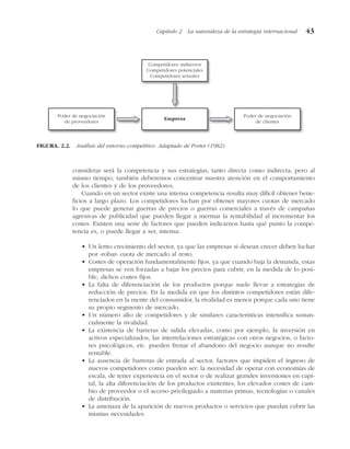 considerar será la competencia y sus estrategias, tanto directa como indirecta; pero al
mismo tiempo, también deberemos concentrar nuestra atención en el comportamiento
de los clientes y de los proveedores.
Cuando en un sector existe una intensa competencia resulta muy difícil obtener bene-
ficios a largo plazo. Los competidores luchan por obtener mayores cuotas de mercado
lo que puede generar guerras de precios o guerras comerciales a través de campañas
agresivas de publicidad que pueden llegar a mermar la rentabilidad al incrementar los
costes. Existen una serie de factores que pueden indicarnos hasta qué punto la compe-
tencia es, o puede llegar a ser, intensa:
• Un lento crecimiento del sector, ya que las empresas si desean crecer deben luchar
por «robar» cuota de mercado al resto.
• Costes de operación fundamentalmente fijos, ya que cuando baja la demanda, estas
empresas se ven forzadas a bajar los precios para cubrir, en la medida de lo posi-
ble, dichos costes fijos.
• La falta de diferenciación de los productos porque suele llevar a estrategias de
reducción de precios. En la medida en que los distintos competidores están dife-
renciados en la mente del consumidor, la rivalidad es menor porque cada uno tiene
su propio segmento de mercado.
• Un número alto de competidores y de similares características intensifica sustan-
cialmente la rivalidad.
• La existencia de barreras de salida elevadas, como por ejemplo, la inversión en
activos especializados, las interrelaciones estratégicas con otros negocios, o facto-
res psicológicos, etc. pueden frenar el abandono del negocio aunque no resulte
rentable.
• La ausencia de barreras de entrada al sector, factores que impiden el ingreso de
nuevos competidores como pueden ser: la necesidad de operar con economías de
escala, de tener experiencia en el sector o de realizar grandes inversiones en capi-
tal, la alta diferenciación de los productos existentes, los elevados costes de cam-
bio de proveedor o el acceso privilegiado a materias primas, tecnologías o canales
de distribución.
• La amenaza de la aparición de nuevos productos o servicios que puedan cubrir las
mismas necesidades.
Capítulo 2 La naturaleza de la estrategia internacional 43
Competidores indirectos
Competidores potenciales
Competidores actuales
Empresa
Poder de negociación
de proveedores
Poder de negociación
de clientes
FIGURA. 2.2. Análisis del entorno competitivo. Adaptado de Porter (1982).
 