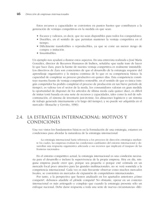 Estos recursos y capacidades se convierten en puntos fuertes que contribuyen a la
generación de ventajas competitivas en la medida en que sean:
• Escasos y valiosos, es decir, que no sean disponibles para todos los competidores.
• Durables, en el sentido de que permitan mantener la ventaja competitiva en el
tiempo.
• Difícilmente transferibles o reproducibles, ya que se corre un menor riesgo de
compra o imitación.
• Insustituibles.
Un ejemplo nos ayudará a ilustrar estos aspectos. En una entrevista realizada a José María
González, director de Recursos Humanos de Inditex, señalaba «que nadie trate de hacer
lo que hace Zara, pues la fuente de nuestra ventaja competitiva es realmente inimitable.
Los directivos de Zara son conscientes de que el desarrollo de la estrategia requiere del
aprendizaje organizativo y la mejora continua de lo que es su competencia básica: la
capacidad de completar su proceso productivo en quince días. Esta competencia consti-
tuye nuestra fuente de ventaja competitiva sostenible, en el sentido de que es única (nin-
gún competidor ha podido completar el proceso de producción en tan breve período de
tiempo), es valiosa (en el sector de la moda, los consumidores valoran en gran medida
la oportunidad de disponer de los artículos de última moda cada quince días), es difícil
de imitar (está basada en una serie de recursos y capacidades, tales como la red de sub-
contratación, el sistema de inventario just-in-time, los almacenes logísticos y un sistema
de trabajo generado internamente a lo largo del tiempo), y no puede ser adquirida en el
mercado» (Bonache y Cerviño, 1996).
2.4. La estrategia internacional: motivos y
condiciones
Una vez vistos los fundamentos básicos en la formulación de una estrategia, estamos en
condiciones para abordar la naturaleza de la estrategia internacional:
«La estrategia internacional haría referencia a los procesos de dirección estratégica median-
te los cuales, las empresas evalúan las condiciones cambiantes del entorno internacional y de-
sarrollan una respuesta organizativa adecuada a sus recursos que implicará el traspaso de las
fronteras nacionales».
En el entorno competitivo actual, la estrategia internacional es una condición necesa-
ria para el desarrollo e incluso la supervivencia de la propia empresa. Hoy en día, nin-
guna empresa puede creer que, porque sea pequeña o porque esté centrada en un
mercado local poco atractivo para las grandes multinacionales, no se verá sometida a la
competencia internacional. Cada vez es más frecuente observar como muchos mercados
locales, se convierten en mercados de expansión de competidores internacionales.
Por tanto, a la perspectiva que hemos analizado en los apartados anteriores ¿cómo
competir?, debemos añadirle el ¿dónde competir? No obstante, operar en un contexto
internacional es más arriesgado y complejo que cuando la estrategia presenta sólo un
enfoque nacional. Debe darse respuesta a toda una serie de nuevas circunstancias: dife-
46 Dirección de empresas internacionales
 