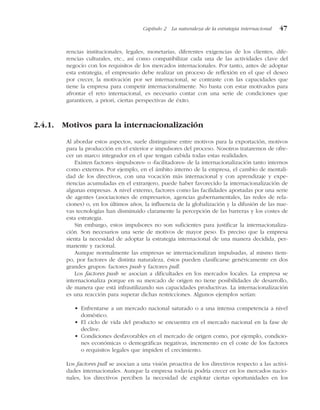 rencias institucionales, legales, monetarias, diferentes exigencias de los clientes, dife-
rencias culturales, etc., así como compatibilizar cada una de las actividades clave del
negocio con los requisitos de los mercados internacionales. Por tanto, antes de adoptar
esta estrategia, el empresario debe realizar un proceso de reflexión en el que el deseo
por crecer, la motivación por ser internacional, se contraste con las capacidades que
tiene la empresa para competir internacionalmente. No basta con estar motivados para
afrontar el reto internacional, es necesario contar con una serie de condiciones que
garanticen, a priori, ciertas perspectivas de éxito.
2.4.1. Motivos para la internacionalización
Al abordar estos aspectos, suele distinguirse entre motivos para la exportación, motivos
para la producción en el exterior e impulsores del proceso. Nosotros trataremos de ofre-
cer un marco integrador en el que tengan cabida todas estas realidades.
Existen factores «impulsores» o «facilitadores» de la internacionalización tanto internos
como externos. Por ejemplo, en el ámbito interno de la empresa, el cambio de mentali-
dad de los directivos, con una vocación más internacional y con aprendizaje y expe-
riencias acumuladas en el extranjero, puede haber favorecido la internacionalización de
algunas empresas. A nivel externo, factores como las facilidades aportadas por una serie
de agentes (asociaciones de empresarios, agencias gubernamentales, las redes de rela-
ciones) o, en los últimos años, la influencia de la globalización y la difusión de las nue-
vas tecnologías han disminuido claramente la percepción de las barreras y los costes de
esta estrategia.
Sin embargo, estos impulsores no son suficientes para justificar la internacionaliza-
ción. Son necesarios una serie de motivos de mayor peso. Es preciso que la empresa
sienta la necesidad de adoptar la estrategia internacional de una manera decidida, per-
manente y racional.
Aunque normalmente las empresas se internacionalizan impulsadas, al mismo tiem-
po, por factores de distinta naturaleza, éstos pueden clasificarse genéricamente en dos
grandes grupos: factores push y factores pull.
Los factores push se asocian a dificultades en los mercados locales. La empresa se
internacionaliza porque en su mercado de origen no tiene posibilidades de desarrollo,
de manera que está infrautilizando sus capacidades productivas. La internacionalización
es una reacción para superar dichas restricciones. Algunos ejemplos serían:
• Enfrentarse a un mercado nacional saturado o a una intensa competencia a nivel
doméstico.
• El ciclo de vida del producto se encuentra en el mercado nacional en la fase de
declive.
• Condiciones desfavorables en el mercado de origen como, por ejemplo, condicio-
nes económicas o demográficas negativas, incremento en el coste de los factores
o requisitos legales que impiden el crecimiento.
Los factores pull se asocian a una visión proactiva de los directivos respecto a las activi-
dades internacionales. Aunque la empresa todavía podría crecer en los mercados nacio-
nales, los directivos perciben la necesidad de explotar ciertas oportunidades en los
Capítulo 2 La naturaleza de la estrategia internacional 47
 