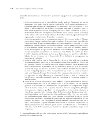 mercados internacionales. Estos motivos podríamos agruparlos en cuatro grandes apar-
tados:
• Motivos relacionados con el mercado (the market seekers). Ésta puede ser una de
las razones principales para la internacionalización. Pueden aparecer nuevos mer-
cados que, por sus tasas de crecimiento o por su tamaño, justifiquen asumir el ries-
go de la internacionalización; o bien, en algunos mercados el producto ofrecido
tiene muchas posibilidades de éxito porque todavía no ha entrado en el período
de madurez. Mercados emergentes como China, Brasil o India se han convertido
en los últimos años en el objetivo básico de muchas compañías por el incremento
espectacular en el consumo de muchos productos.
• Motivos relacionados con la obtención de recursos (the resource seekers). Algunas
empresas se internacionalizan buscando dotaciones de recursos más favorables en
los mercados de destino, como por ejemplo, materias primas o mano de obra más
económica. Incluso, algunas empresas se internacionalizan motivadas por la obten-
ción de recursos mucho más difíciles de adquirir como son, por ejemplo, innova-
ciones tecnológicas o capacidades directivas o de marketing. Así, por ejemplo,
muchas compañías escandinavas y americanas han abierto sus centros de distri-
bución y logística en Holanda, debido a la eficiencia de sus puertos y a las habi-
lidades de los operarios en el desempeño de su trabajo y a su capacidad de
comunicarse en inglés.
• Motivos relacionados con la búsqueda de eficiencia (the efficiency seekers).
Muchas empresas a través de la internacionalización buscan obtener beneficios
del gobierno común de activos dispersos geográficamente. Estos beneficios se
derivan básicamente de la obtención de economías de escala o de la diversifi-
cación del riesgo. En muchas industrias se necesita un tamaño mínimo eficien-
te para competir porque se opera con economías de escala. La salida al exterior
sería una vía para alcanzar dicho tamaño. Por otra parte, la presencia en distin-
tos mercados permite a la empresa controlar el riesgo, ya que la respuesta de
los diferentes mercados nacionales ante un cambio de la coyuntura general no
será la misma.
• Motivos estratégicos (the strategic asset seekers). Algunas empresas se interna-
cionalizan como reacción a los competidores o a los clientes. En los sectores
globales el movimiento de un competidor obliga al resto de competidores a ope-
rar de la misma forma si no se quiere perder la posición competitiva. De igual
modo, muchas empresas que han visto amenazada su posición doméstica por la
entrada de un competidor extranjero han dado respuesta a dicha amenaza inter-
nacionalizándose en el mercado de origen del competidor. Por otro lado, exis-
ten muchas empresas, sobre todo en sectores de prestación de servicios, que se
han internacionalizado siguiendo los procesos de internacionalización de sus
clientes, de manera que éstos puedan seguir contando con sus servicios en la
esfera internacional. Algunas empresas también están envueltas en procesos de
internacionalización más intensos que la simple exportación por la necesidad de
estar más cerca de los clientes, de manera que pueda responderse mejor a sus
exigencias.
A continuación ejemplificamos los motivos que han impulsado la internacionalización de
algunas empresas españolas:
48 Dirección de empresas internacionales
 