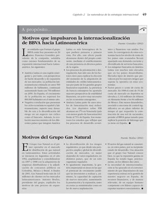 Capítulo 2 La naturaleza de la estrategia internacional 49
A propósito...
Motivos que impulsaron la internacionalización
de BBVA hacia Latinoamérica Fuente: González (2002)
Motivos del Grupo Gas Natural Fuente: Brufau (2002)
Las entidades que forman el grupo
BBVA están hoy presentes en 30
países. Francisco González, pre-
sidente de la compañía, señalaba
como razones fundamentales de su
expansión internacional hacia Latino-
américa, las siguientes:
• América Latina es una región emer-
gente y, por tanto, con perspectivas
de fuerte desarrollo y de expansión
de sus mercados. La población lati-
noamericana estimada en unos 500
millones de habitantes, continuará
aumentando hasta casi 700 millones
en 2050. En España, el crecimiento
de la población no superará los
800.000 habitantes en el mismo año.
• Negativa correlación que presentan
los ciclos económicos español y lati-
noamericano, aspecto muy desea-
ble de cara a la diversificación del
riesgo en un negocio tan cíclico
como el bancario. Además, la evo-
lución macroeconómica de los dife-
rentes países que integran América
Latina es más heterogénea de lo
que pudiera pensarse a primera
vista. Por ello, este efecto puede
alcanzarse dentro del propio conti-
nente, mediante el establecimiento
de una presencia en diversos países
de la región.
• Los procesos de privatización y des-
regulación, han sido uno de los fac-
tores clave para explicar la elección
del momento de la adquisición de
entidades de crédito latinoamerica-
nas por parte de los grandes grupos
financieros españoles. La presencia
de bancos extranjeros ha aportado
mayores perspectivas de estabilidad
financiera, un activo muy necesario
en las economías emergentes.
• América Latina parte de unos nive-
les de bancarización muy reduci-
dos. Los depósitos sobre PIB
alcanzan un 17% en Venezuela (país
con menor grado de bancarización)
frente al 71% de España. Son nume-
rosos los estudios que reflejan que
los procesos de desarrollo econó-
mico y financiero van unidos. Por
tanto, la convergencia de estas eco-
nomías hacia los niveles de renta de
los países más avanzados llevará
aparejada una demanda creciente y
diversificada de servicios bancarios.
• Los márgenes bancarios en América
Latina son muchos más elevados
que en los países desarrollados.
Elevados tipos de interés que pre-
valecen por los mayores riesgos que
supone la operativa en estas eco-
nomías.
• Factor precio o «coste de cuota de
mercado». En 1998 el coste de 1% de
cuota de mercado en depósitos se
elevaba a 1.143 millones de dólares
en Alemania frente a los 84 millones
de México. Este menor desembolso,
asociado a una toma de control sig-
nificativa en un plazo inferior de
tiempo al que requeriría la cons-
trucción de una red de sucursales,
permite al BBVA ganar tamaño para
replicar la posición de liderazgo que
ya tiene en España. !
El Grupo Gas Natural es el pri-
mer operador en el mercado
de distribución de gas natural
en Latinoamérica. Estas actividades
se iniciaron en Argentina en el año
1992, ampliándose y consolidándose
en 1997 y 1998 con la adquisición de
empresas distribuidoras y la adjudi-
cación de concursos públicos en
Colombia, México y Brasil. A finales
de 2001, Gas Natural tenía más de 3,6
millones de clientes en los mercados
latinoamericanos. Antonio Brufau,
presidente del grupo, explicaba los
motivos de este proceso de expan-
sión:
• La diversificación de los riesgos
regulatorios, ya que desde una pers-
pectiva amplia y global de diversifi-
cación de mercados, es mejor
depender de varios reguladores, en
distintos países, que de un solo
organismo regulador.
• Es igualmente importante, la ges-
tión empresarial en áreas en las que
el potencial de crecimiento justifi-
que las inversiones a realizar y, asi-
mismo, la capacidad de captación
de nuevos mercados, aumentando
la penetración y la expansión, tanto
en zonas ya suministradas como en
las de nueva implantación.
• El sector del gas natural se caracteri-
za, en estos países, por su incipiente
estado de desarrrollo. Una situación
que el grupo Gas Natural conoce
bien, ya que la expansión gasista en
España ha tenido lugar, práctica-
mente, en los últimos diez años.
• La necesidad de internacionaliza-
ción se ha apoyado en el convenci-
miento de que disponíamos de una
experiencia exitosa en la gestión de
nuestro negocio en España, de
recursos financieros, y de manera
relevante, de un equipo humano
competente con líderes capaces de
exportar nuestros conocimientos. !
 