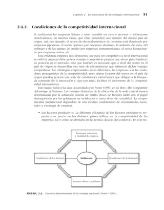 2.4.2. Condiciones de la competitividad internacional
Si analizamos las empresas líderes a nivel mundial en ciertos sectores o subsectores
observaremos, en muchos casos, que éstas provienen casi siempre del mismo país de
origen. Así, por ejemplo, el sector de electrodomésticos de consumo está dominado por
empresas japonesas, el sector químico por empresas alemanas, la industria del ocio, del
software y de las tarjetas de crédito por empresas norteamericanas, el sector farmacéuti-
co por empresas suizas, etc.
Esta evidencia empírica nos demuestra que para ser competitivo a nivel internacional
no sólo la empresa debe poseer ventajas competitivas propias que sirvan para fortalecer
su posición en el mercado, sino que también es necesario que a nivel del sector en el
país de origen se desarrollen una serie de circunstancias que refuercen dichas ventajas
competitivas. Las estrategias empresariales serán diferentes, las empresas son las verda-
deras protagonistas de la competitividad, pero ciertos factores del sector en el país de
origen pueden generar una serie de condiciones estructurales que obligan a la búsque-
da constante de la innovación y, que por tanto, facilitan el incremento de la competiti-
vidad internacional.
Este marco teórico ha sido desarrollado por Porter (1990) en su libro «The Competitive
Advantage of Nations». Las ventajas derivadas de la ubicación de la sede central vienen
determinadas por la actuación conexa de cuatro clases de factores junto con el papel
desempeñado por los gobiernos en moldearlos y cierta dosis de casualidad. La compe-
titividad internacional dependerá de una efectiva combinación de circunstancias nacio-
nales y estrategia de empresa.
• Los factores productivos. La diferente eficiencia de los factores productivos res-
pecto a su precio en los distintos países influye en la competitividad de las
empresas, tal y como se afirmaba en las teorías clásicas del comercio. En este tra-
Capítulo 2 La naturaleza de la estrategia internacional 51
Estrategia, estructura
y rivalidad de empresa
Gobiernos
Condiciones de los factores Condiciones de la demanda
Sectores afines y auxiliares
FIGURA. 2.3. Factores determinantes de la ventaja nacional. Porter (1990).
 