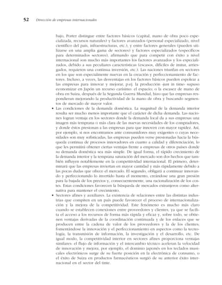 bajo, Porter distingue entre factores básicos (capital, mano de obra poco espe-
cializada, recursos naturales) y factores avanzados (personal especializado, nivel
científico del país, infraestructuras, etc.), y entre factores generales (pueden uti-
lizarse en una amplia gama de sectores) y factores especializados (específicos
para determinados sectores), afirmando que para competir con éxito a nivel
internacional son mucho más importantes los factores avanzados y los especiali-
zados, debido a sus peculiares características (escasos, difíciles de imitar, arries-
gados, requieren una continua inversión, etc.). Las naciones triunfan en sectores
en los que son especialmente nuevas en la creación y perfeccionamiento de fac-
tores. Incluso, a veces, las desventajas en los factores básicos pueden espolear a
las empresas para innovar y mejorar, p.ej. la producción «just in time» supuso
economizar en Japón un recurso carísimo: el espacio; o la escasez de mano de
obra en Suiza, después de la Segunda Guerra Mundial, hizo que las empresas res-
pondieran mejorando la productividad de la mano de obra y buscando segmen-
tos de mercado de mayor valor.
• Las condiciones de la demanda doméstica. La magnitud de la demanda interior
resulta ser mucho menos importante que el carácter de dicha demanda. Las nacio-
nes logran ventaja en los sectores donde la demanda local da a sus empresas una
imagen más temprana o más clara de las nuevas necesidades de los compradores,
y donde éstos presionan a las empresas para que innoven con mayor rapidez. Así,
por ejemplo, si nos encontramos ante consumidores muy exigentes o cuyas nece-
sidades son muy sofisticadas, las empresas pueden verse presionadas hacia la bús-
queda continua de procesos innovadores en cuanto a calidad y diferenciación, lo
que les permitirá obtener ciertas ventajas frente a empresas de otros países donde
su demanda doméstica sea más simple. De igual forma, el rápido crecimiento de
la demanda interior y la temprana saturación del mercado son dos hechos que tam-
bién influyen notablemente en la competitividad internacional. El primero, deter-
minará que las empresas inviertan en mayor cantidad y más rápidamente debido a
las pocas dudas que ofrece el mercado. El segundo, obligará a continuar innovan-
do y perfeccionando lo invertido hasta el momento, creándose una gran presión
para la bajada de los precios y, consecuentemente, una racionalización de los cos-
tes. Estas condiciones favorecen la búsqueda de mercados extranjeros como alter-
nativa para mantener el crecimiento.
• Sectores afines y auxiliares. La existencia de relaciones entre las distintas indus-
trias que compiten en un país puede favorecer el proceso de internacionaliza-
ción y la mejora de la competitividad. Este fenómeno es mucho más claro
cuando se establecen conexiones entre proveedores y clientes, ya que se facili-
ta el acceso a los recursos de forma más rápida y eficaz y, sobre todo, se obtie-
nen ventajas derivadas de la coordinación continuada y de los enlaces que se
producen entre la cadena de valor de los proveedores y la de los clientes;
fomentándose la innovación y el perfeccionamiento en aspectos como la tecno-
logía, la transmisión de información, la investigación y el desarrollo, etc. De
igual modo, la competitividad interior en sectores afines proporciona ventajas
similares: el flujo de información y el intercambio técnico aceleran la velocidad
de innovación y mejora, por ejemplo, el dominio japonés en los teclados musi-
cales electrónicos surge de su fuerte posición en la electrónica de consumo, o
el éxito de Suiza en productos farmacéuticos surgió de su anterior éxito inter-
nacional en el sector del tinte.
52 Dirección de empresas internacionales
 