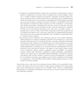 • El grado de rivalidad doméstica. Dentro de la perspectiva internacional, el mayor
grado de competencia en un país entre las empresas de un sector obligará a inno-
var y a realizar continuos esfuerzos en mejorar y aprender. Al mismo tiempo, for-
zará a muchas de ellas a intentar salir fuera de sus fronteras, hacia aquellos países
donde la competencia no sea tan intensa, especialmente cuando existan economías
de escala que permitan conseguir una mayor eficiencia y rentabilidad. Esta rivali-
dad nacional con frecuencia abarca aspectos no sólo económicos o comerciales,
sino también personales, compitiendo no sólo por cuotas de mercado, sino tam-
bién por las personas, por la excelencia técnica o por los derechos de «alardear».
El éxito de un rival nacional demuestra a los otros que es posible avanzar y a
menudo atrae a nuevos rivales. Porter (1990) señala que cuanto más localizada esté
la rivalidad, más intensa será, y por tanto, mejor para la competitividad internacio-
nal. Este proceso de concentración geográfica de la rivalidad es sorprendentemen-
te común en todo el mundo.
• La actuación de los Gobiernos. Los Gobiernos, lejos de crear ventajas artificiales,
deben potenciar las ventajas competitivas naturales de las empresas y, consecuen-
temente, deben favorecer la creación de factores avanzados, estimular la demanda,
las relaciones entre empresas y la rivalidad entre éstas. Porter propone unas orien-
taciones básicas para la actuación de los Gobiernos en el campo de la competiti-
vidad empresarial: (a) centrarse en la creación de factores especializados, (b) evitar
intervenir en los mercados de factores y de dinero, ya que actúan contra la mejo-
ra de la industria creando ventajas competitivas poco sostenibles, (c) imponer
estrictas normas sobre productos, seguridad y medio-ambientales, anticipándose
incluso a las normas que se extenderán internacionalmente, (d) limitar la coopera-
ción directa entre sectores rivales en aspectos como la investigación y el desarro-
llo, (e) promover incentivos que originen una inversión continuada, (f) desregular
la competencia, y (g) desarrollar fuertes políticas antimonopolio interiores, recha-
zando el comercio pactado.
Como hemos visto, cada uno de los anteriores factores influye en la capacidad de inno-
vación y de mejora del sector en el país de origen. Juntos constituyen un sistema diná-
mico cuyas interrelaciones pueden tener un notable efecto sobre la competitividad
internacional. A continuación analizamos estos factores en el caso concreto de la indus-
tria textil-hogar española.
Capítulo 2 La naturaleza de la estrategia internacional 53
 