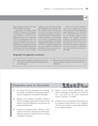 Capítulo 2 La naturaleza de la estrategia internacional 55
afines, dotando a la zona de una capa-
cidad competitiva adicional.
El Instituto Tecnológico Textil
(AITEX), la Asociación de Empresa-
rios Textiles de la Comunidad Valen-
ciana (ATEVAL) y el Centro de In-
formación Textil y de la Confección
(CITYC) son instituciones clave en el
apoyo del desarrollo del sector. Los
objetivos de AITEX son el fomento y
desarrollo de la tecnología en el sector,
la mejora de la calidad y el fomento de
la introducción de nuevas tecnologías
de la producción. En este sentido,
cualquier nueva innovación es trans-
ferida rápidamente a la industria. ATE-
VAL , además de prestar toda una serie
de servicios accesorios como son la
formación, asesoramiento, comercio y
promoción exterior y la realización de
estudios económicos, se ha convertido
en un centro de información, refle-
xión y de presión frente a las distintas
Administraciones Públicas. Por último,
el CITYC es el organismo institucional
que ofrece todas las estadísticas de
producción del sector, comercio exte-
rior e informes de coyuntura.
Como se ha visto la interrela-
ción de este conjunto de factores
estructurales puede haber jugado un
papel importante en el desarrollo
de la competitividad de las empre-
sas, sin embargo, algunos de los
aspectos del diamante deberían
revisarse si la industria textil espa-
ñola quiere afrontar los nuevos retos
que presenta el sector: concentra-
ción de la distribución, competencia
de los países asiáticos y liberaliza-
ción de las barreras arancelarias en
2005. !
1. ¿Cómo actúan los distintos componentes en la poten-
ciación de la competitividad de las empresas del sec-
tor textil-hogar?
2. Busque información sobre otros clusters españoles y
trate de comparar los factores estructurales de com-
petitividad.
Responda a las siguientes cuestiones:
Preguntas para la discusión
1. En el marco de las estrategias de crecimien-
to, ¿dónde encuadraría la estrategia interna-
cional? Explíquelo con distintos ejemplos.
2. Busque en la prensa económica distintos
casos de empresa en los que se observen los
motivos que han influido en sus procesos de
internacionalización.
3. Comente la siguiente frase: «él éxito a nivel
internacional viene determinado fundamen-
talmente porque la empresa posee ventajas
competitivas propias».
4. Dado el actual entorno globalizado, ¿qué
tipo de estrategias competitivas recomenda-
ría a una pyme de un sector tradicional
como el calzado o el textil?
5. ¿Cuáles son las características deseables que
las empresas deben buscar en su configura-
ción de sus recursos y capacidades? Ilústre-
lo con algún ejemplo.
 