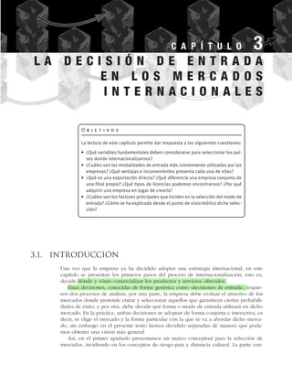 3.1. Introducción
Una vez que la empresa ya ha decidido adoptar una estrategia internacional, en este
capítulo se presentan los primeros pasos del proceso de internacionalización, esto es,
decidir dónde y cómo comercializar los productos y servicios ofrecidos.
Estas decisiones, conocidas de forma genérica como «decisiones de entrada», requie-
ren dos procesos de análisis, por una parte, la empresa debe evaluar el atractivo de los
mercados donde pretende entrar y seleccionar aquellos que garanticen ciertas probabili-
dades de éxito; y por otra, debe decidir qué forma o modo de entrada utilizará en dicho
mercado. En la práctica, ambas decisiones se adoptan de forma conjunta e interactiva, es
decir, se elige el mercado y la forma particular con la que se va a abordar dicho merca-
do, sin embargo en el presente texto hemos decidido separarlas de manera que poda-
mos obtener una visión más general.
Así, en el primer apartado presentamos un marco conceptual para la selección de
mercados, incidiendo en los conceptos de riesgo-país y distancia cultural. La parte cen-
C A P Í T U L O 3
O b j e t i v o s
La lectura de este capítulo permite dar respuesta a las siguientes cuestiones:
• ¿Qué variables fundamentales deben considerarse para seleccionar los paí-
ses donde internacionalizarnos?
• ¿Cuáles son las modalidades de entrada más comúnmente utilizadas por las
empresas? ¿Qué ventajas e inconvenientes presenta cada una de ellas?
• ¿Qué es una exportación directa? ¿Qué diferencia una empresa conjunta de
una filial propia? ¿Qué tipos de licencias podemos encontrarnos? ¿Por qué
adquirir una empresa en lugar de crearla?
• ¿Cuáles son los factores principales que inciden en la selección del modo de
entrada? ¿Cómo se ha explicado desde el punto de vista teórico dicha selec-
ción?
L A D E C I S I Ó N D E E N T R A D A
E N L O S M E R C A D O S
I N T E R N A C I O N A L E S
 