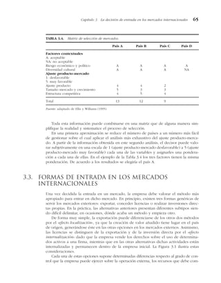 Toda esta información puede combinarse en una matriz que de alguna manera sim-
plifique la realidad y sistematice el proceso de selección.
En una primera aproximación se reduce el número de países a un número más fácil
de gestionar sobre el cual aplicar el análisis más exhaustivo del ajuste producto-merca-
do. A partir de la información obtenida en este segundo análisis, el decisor puede valo-
rar subjetivamente en una escala de 1 (ajuste producto-mercado desfavorable) a 5 (ajuste
producto-mercado muy favorable) cada una de las variables y asignarles una pondera-
ción a cada una de ellas. En el ejemplo de la Tabla 3.4 los tres factores tienen la misma
ponderación. De acuerdo a los resultados se elegiría el país A.
3.3. Formas de entrada en los mercados
internacionales
Una vez decidida la entrada en un mercado, la empresa debe valorar el método más
apropiado para entrar en dicho mercado. En principio, existen tres formas genéricas de
servir los mercados exteriores: exportar, conceder licencias o realizar inversiones direc-
tas propias. En la práctica, las alternativas anteriores presentan diferentes subtipos sien-
do difícil delimitar, en ocasiones, dónde acaba un método y empieza otro.
De forma muy simple, la exportación puede diferenciarse de los otros dos métodos
por el «efecto localización», ya que la creación de valor añadido tiene lugar en el país
de origen, generándose éste en las otras opciones en los mercados externos. Asimismo,
las licencias se distinguen de la exportación y de la inversión directa por el «efecto
internalización» dado que la empresa vende los derechos sobre el uso de determina-
dos activos a una firma, mientras que en las otras alternativas dichas actividades están
internalizadas y permanecen dentro de la empresa inicial. La Figura 3.1 ilustra estas
consideraciones.
Cada una de estas opciones supone determinadas diferencias respecto al grado de con-
trol que la empresa puede ejercer sobre la operación externa, los recursos que debe com-
Capítulo 3 La decisión de entrada en los mercados internacionales 65
TABLA 3.4. Matriz de selección de mercados.
País A País B País C País D
Factores contextuales
A: aceptable
NA: no aceptable
Riesgo económico y político A A A A
Diversidad cultural A A A NA
Ajuste producto-mercado
1: desfavorable
5: muy favorable
Ajuste producto 4 4 2
Tamaño mercado y crecimiento 5 3 3
Estructura competitiva 4 5 4
Total 13 12 9
Fuente: adaptado de Ellis y Williams (1995).
 
