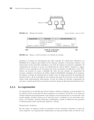 prometer y el riesgo de diseminación que debe soportar. El control hace referencia a la
habilidad de la empresa para influir en los sistemas, métodos y decisiones relativas a las
operaciones en los mercados extranjeros con el fin de mejorar su posición competitiva. El
compromiso de recursos se asocia a la dedicación de activos (físicos, humanos y organi-
zativos) a usos específicos, de tal manera que éstos no pueden ser aplicados a usos alter-
nativos sin incurrir en costes o pérdidas de valor. En este sentido, el compromiso de
recursos constituye una barrera de salida y limita la flexibilidad estratégica de la empresa.
Por último, el riesgo de diseminación se define como el riesgo potencial de expropiación
del know-how y de la tecnología de una empresa por parte de un tercero. Las tres dimen-
siones están estrechamente relacionadas, ya que los modos de elevado compromiso de
recursos y control suelen llevar asociados un menor riesgo de diseminación del know-how.
3.3.1. La exportación
La exportación es el método que menor riesgo y esfuerzo comporta, ya que permite evi-
tar muchos de los costes fijos de hacer negocios en el exterior. De hecho, es la forma de
entrada utilizada mayoritariamente como primera vía de penetración en un mercado. Esta
opción implica producir bienes en el mercado local y venderlos en los mercados exte-
riores. No obstante, presenta diferentes modalidades, siendo la distinción más genérica
la diferenciación entre exportación indirecta y directa.
EXPORTACIÓN INDIRECTA
En esta etapa, la empresa vende sus productos en los mercados exteriores a través de
otras empresas. Las exportaciones representan un bajo porcentaje sobre el total de ven-
66 Dirección de empresas internacionales
Métodos X L ID
Efecto internalización
Efecto localización
FIGURA 3.1. Métodos de entrada. Fuente: Buckley y Davies (1979).
Indirecta Directa
Acuerdos de distribución
Contratos de gestión
Franquicias
Patentes
Empresa
conjunta Adquisición
Nueva
filial
Bajo Alto
Grado de compromiso
Grado de control
Exportación Licencias Inversión Directa
FIGURA 3.2. Riesgo y control asociado a los métodos de entrada.
 