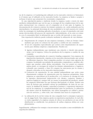 tas de la empresa y el marketing-mix utilizado en los mercados externos es básicamen-
te el mismo que el utilizado en los mercados locales. La empresa se limita a aceptar o
rechazar el precio que proponen los ocasionales compradores.
Es una exportación pasiva o indirecta donde la empresa vende a través de inter-
mediarios independientes que son los que se encargan de las complicaciones de la ope-
rativa internacional. Los contactos con el comprador en el otro país, la logística, la
documentación de comercio exterior, los trámites sanitarios, etc. serán realizados por los
intermediarios. La principal desventaja de esta modalidad es la total ausencia de control
sobre las estrategias de marketing aplicadas al producto, ya que el exportador está total-
mente desvinculado del proceso de exportación. Adicionalmente, al no estar en contac-
to con el consumidor final, la información que se recibe del mercado es muy escasa.
Esta exportación indirecta puede realizarse mediante la utilización de vías distintas:
a) Departamento de compras de una empresa extranjera, o bien un «broker» (inter-
mediario que pone en contacto las dos partes a cambio de una comisión).
b) El uso de compañías especializadas que actúan como departamentos de expor-
tación para distintas empresas conjuntamente. Pueden ser:
• Agentes independientes que mantienen una relación o vínculo más perma-
nente con la empresa. Coloca los productos de la empresa a cambio de una
comisión.
• Compañías especializadas de comercio (trading companies). Son empresas de
importación-exportación, expertas en los mercados internacionales que actúan
en diferentes negocios. Estas compañías pueden: (a) actuar como agencias de
compras, localizando necesidades de potenciales compradores y posibles ofer-
tantes que puedan cubrir dichas necesidades. Una vez ponen en contacto
ambas partes, se encargan de realizar los trámites administrativos y logísticos,
cobrando una comisión; o bien (b) comprar las mercancías por su cuenta y
después colocarlas en los mercados internacionales.
• Consorcios de exportación. Es una entidad independiente que actúa como
departamento conjunto de exportación para las empresas propietarias. Estas
empresas se especializan en la producción, y el consorcio se encarga de toda
la operativa internacional (negociación con clientes, contactos, trámites y
aspectos logísticos), aunque éste no asume la propiedad del producto, siendo
las empresas fabricantes las que facturan directamente al cliente. Existen una
serie de factores que permiten valorar las posibilidades de éxito de un con-
sorcio: la similitud de tamaño, capacidad económica y experiencia internacio-
nal de las empresas, la complementariedad entre los productos, la utilización
del mismo canal de distribución, una oferta homogénea en calidad y presta-
ción de servicios, y, sobre todo, una voluntad clara hacia la cooperación.
c) La utilización de la red de ventas de otra compañía local o extranjera (operacio-
nes de piggy-back). Esta empresa aporta su experiencia exportadora, lo cual ofre-
ce cierta seguridad a la empresa usuaria al colocar sus productos en una red de
distribución ya establecida. Los productos de ambas empresas deben ser com-
plementarios.
Seguidamente, reflejamos las ventajas e inconvenientes asociadas a estas modalidades de
exportación indirecta:
Capítulo 3 La decisión de entrada en los mercados internacionales 67
 