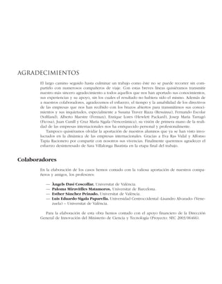 Agradecimientos
El largo camino seguido hasta culminar un trabajo como éste no se puede recorrer sin com-
partirlo con numerosos compañeros de viaje. Con estas breves líneas quisiéramos transmitir
nuestro más sincero agradecimiento a todos aquellos que nos han aportado sus conocimientos,
sus experiencias y su apoyo, sin los cuales el resultado no hubiera sido el mismo. Además de
a nuestros colaboradores, agradecemos el esfuerzo, el tiempo y la amabilidad de los directivos
de las empresas que nos han recibido con los brazos abiertos para transmitirnos sus conoci-
mientos y sus inquietudes, especialmente a Susana Traver Riaza (Resuinsa), Fernando Escolar
(Softland), Alberto Maestre (Fermax), Enrique Lores (Hewlett Packard), Josep Maria Tarragó
(Ficosa), Juan Cunill y Cruz María Sigala (Vencerámica), su visión de primera mano de la reali-
dad de las empresas internacionales nos ha enriquecido personal y profesionalmente.
Tampoco quisiéramos olvidar la aportación de nuestros alumnos que ya se han visto invo-
lucrados en la dinámica de las empresas internacionales. Gracias a Eva Ras Vidal y Alfonso
Tapia Racionero por compartir con nosotros sus vivencias. Finalmente queremos agradecer el
esfuerzo desinteresado de Sara Villalonga Bautista en la etapa final del trabajo.
Colaboradores
En la elaboración de los casos hemos contado con la valiosa aportación de nuestros compa-
ñeros y amigos, los profesores:
— Àngels Dasí Coscollar. Universitat de València.
— Paloma Miravitlles Matamoros. Universitat de Barcelona.
— Esther Sánchez Peinado. Universitat de València.
— Luis Eduardo Sigala Paparella. Universidad Centroccidental «Lisandro Alvarado» (Vene-
zuela) – Universitat de València.
Para la elaboración de esta obra hemos contado con el apoyo financiero de la Dirección
General de Innovación del Ministerio de Ciencia y Tecnología (Proyecto: SEC 2003/06466).
 