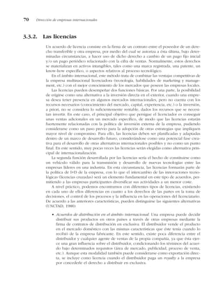 3.3.2. Las licencias
Un acuerdo de licencia consiste en la firma de un contrato entre el poseedor de un dere-
cho transferible y otra empresa, por medio del cual se autoriza a ésta última, bajo deter-
minadas circunstancias, a hacer uso de dicho derecho a cambio de un pago fijo inicial
y/o un pago periódico relacionado con la cifra de ventas. Normalmente, estos derechos
se materializan en activos intangibles, tales como una marca registrada, una patente, un
know-how específico, o aspectos relativos al proceso tecnológico.
En el ámbito internacional, este método trata de combinar las ventajas competitivas de
la empresa multinacional licenciadora (tecnología, habilidades de marketing y manage-
ment, etc.) con el mejor conocimiento de los mercados que poseen las empresas locales.
Las licencias pueden desempeñar dos funciones básicas. Por una parte, la posibilidad
de erigirse como una alternativa a la inversión directa en el exterior, cuando una empre-
sa desea tener presencia en algunos mercados internacionales, pero no cuenta con los
recursos necesarios (conocimiento del mercado, capital, experiencia, etc.) o la inversión,
a priori, no se considera lo suficientemente rentable, dados los recursos que se necesi-
tan invertir. En este caso, el principal objetivo que persigue el licenciador es conseguir
unas ventas adicionales en un mercado específico, de modo que las licencias estarán
fuertemente relacionadas con la política de inversión externa de la empresa, pudiendo
considerarse como un paso previo para la adopción de otras estrategias que impliquen
mayor nivel de compromiso. Para ello, las licencias deben ser planificadas y adaptadas
dentro de un marco de desarrollo futuro, considerándose como una potencial fase crea-
tiva para el desarrollo de otras alternativas internacionales posibles y no como un punto
final. En este sentido, muy pocas veces las licencias serán elegidas como alternativa prin-
cipal de internacionalización.
La segunda función desarrollada por las licencias sería el hecho de constituirse como
un vehículo válido para la transmisión y desarrollo de nuevas tecnologías entre las
empresas líderes en una industria. En esta circunstancia, las licencias formarán parte de
la política de I+D de la empresa, con lo que el intercambio de las innovaciones tecno-
lógicas (licencias cruzadas) será un elemento fundamental en este tipo de acuerdos, per-
mitiendo a las empresas participantes diversificar sus actividades a un menor coste.
A nivel práctico, podemos encontrarnos con diferentes tipos de licencias, existiendo
en cada uno de ellos diferencias en cuanto a los derechos de las partes en la toma de
decisiones, el control de los procesos y la influencia en las operaciones del licenciatario.
De acuerdo a las anteriores características, pueden distinguirse las siguientes alternativas
(UNCTAD, 1988):
• Acuerdos de distribución en el ámbito internacional. Una empresa puede decidir
distribuir sus productos en otros países a través de otras empresas mediante la
firma de contratos de distribución en exclusiva. El distribuidor vende el producto
en el mercado doméstico con las mismas características que éste tenía cuando lo
recibió de la empresa fabricante. En este sentido, existe poca diferencia entre el
distribuidor y cualquier agente de ventas de la propia compañía, ya que ésta ejer-
ce una gran influencia sobre el distribuidor, condicionando los términos del acuer-
do bajo determinados requisitos (área de mercado, publicidad, proceso de venta,
etc.). Aunque esta modalidad también puede considerarse como exportación direc-
ta, se incluye como licencia cuando el distribuidor paga un royalty a la empresa
por concederle el derecho a distribuir en exclusiva.
70 Dirección de empresas internacionales
 