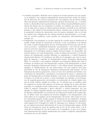 • Contratos de gestión. Mediante estos contratos el control operativo de una empre-
sa se traslada a una empresa independiente internacional que realiza las funcio-
nes de dirección. Los servicios provistos por esta empresa son de diversa índole:
dirección general, administración financiera, gestión del personal, etc.; y normal-
mente se desarrollan bajo la perspectiva de que dichas responsabilidades pasen a
manos del cliente una vez terminado el contrato. La empresa que cede sus servi-
cios de dirección es quien en última instancia domina y controla el uso del factor
humano y del capital (el funcionamiento diario), mientras que el dueño legal de
la propiedad controla las operaciones sólo de manera delegada. Este es un tipo
de contrato muy utilizado por las cadenas hoteleras internacionales, y en la ges-
tión de servicios públicos, como pueden ser transportes, telecomunicaciones,
energía, etc.
• Franquicias. Una franquicia es un tipo especial de acuerdo para la distribución al
detalle, donde además de autorizarse el derecho a usar un producto o un sistema
de ventas, la firma franquiciadora provee al franquiciado de toda una serie de ser-
vicios accesorios —publicidad, formación, asesoramiento— con el fin de estanda-
rizar los procesos operativos y asegurar unos adecuados niveles de calidad. Las
franquicias en el extranjero pueden adoptar diversas formas: (a) desarrollar una
relación directa con cada franquiciado, si bien la lejanía del mercado y el elevado
número de franquiciados pueden dificultar su seguimiento y control (franquicia
internacional directa); (b) establecer una filial en el extranjero que será la encar-
gada de negociar y controlar los franquiciados locales (franquicia internacional
filial); (c) conceder a una empresa extranjera una franquicia global para todo el
territorio, de manera que este franquiciado actuaría como franquiciador en dicho
mercado (franquicia internacional master), o (d) utilizar formas intermedias, por
ejemplo, el establecimiento de una joint-venture con una empresa local para
desarrollar la red de franquicias (franquicia internacional joint-venture). En las
franquicias de primera generación, como es el caso de la industria de bebidas, con-
cesionarios de automóviles o gasolineras, la prestación de apoyo y asistencia por
parte del franquiciador es bastante limitada, y por tanto, el contrato prácticamente
se limita a la cesión de la marca y cierta tecnología; sin embargo, en las franqui-
cias de segunda generación, por ejemplo, en restaurantes de comida rápida, tien-
das de moda, hoteles, alquiler de coches, etc.; la relación que se establece entre
las empresas es mucho más estrecha, de forma que además de la marca del fran-
quiciador, el comprador recibe instrucciones y guías detalladas sobre cómo desa-
rrollar el negocio, formación y apoyo directivo, e incluso financiero. Así, por
ejemplo, la cadena española Lizarrán, que intenta recrear el tapeo típico del norte
de España combinándolo con un proceso de elaboración similar al de comida rápi-
da, se define como una empresa de servicios dirigidos a sus franquiciados cuyo
éxito radica en no competir con los franquiciados. De hecho, sólo cuenta con cua-
tro restaurantes propios donde asegura la formación de los empleados. El grupo
Lizarrán facturó 54,5 mill. en 2003 con una red de 140 establecimientos, repartidos
entre España (121), Portugal (11), Italia (3), Alemania (4) y Andorra (1). Sin embar-
go, sus ingresos provienen básicamente de lo que los franquiciados pagan, 20.000
euros en concepto de canon de apertura más un 6% de las ventas netas, y de la
venta de los derechos de uso de la marca en el extranjero, ya que en su expan-
sión internacional han optado simplemente por vender a empresas especializadas
el derecho de uso del nombre.
Capítulo 3 La decisión de entrada en los mercados internacionales 71
 