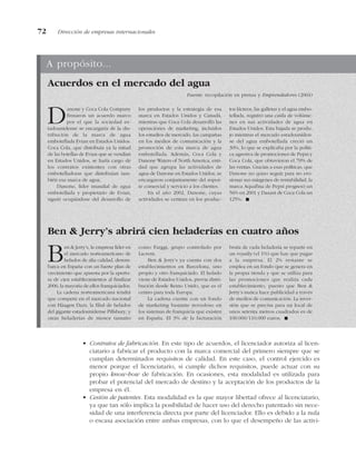 • Contratos de fabricación. En este tipo de acuerdos, el licenciador autoriza al licen-
ciatario a fabricar el producto con la marca comercial del primero siempre que se
cumplan determinados requisitos de calidad. En este caso, el control ejercido es
menor porque el licenciatario, si cumple dichos requisitos, puede actuar con su
propio know-how de fabricación. En ocasiones, esta modalidad es utilizada para
probar el potencial del mercado de destino y la aceptación de los productos de la
empresa en él.
• Cesión de patentes. Esta modalidad es la que mayor libertad ofrece al licenciatario,
ya que tan sólo implica la posibilidad de hacer uso del derecho patentado sin nece-
sidad de una interferencia directa por parte del licenciador. Ello es debido a la nula
o escasa asociación entre ambas empresas, con lo que el desempeño de las activi-
72 Dirección de empresas internacionales
A propósito...
Danone y Coca Cola Company
firmaron un acuerdo marco
por el que la sociedad es-
tadounidense se encargaría de la dis-
tribución de la marca de agua
embotellada Evian en Estados Unidos.
Coca Cola, que distribuía ya la mitad
de las botellas de Evian que se vendían
en Estados Unidos, se haría cargo de
los contratos existentes con otras
embotelladoras que distribuían tam-
bién esa marca de agua.
Danone, líder mundial de agua
embotellada y propietario de Evian,
siguió ocupándose del desarrollo de
los productos y la estrategia de esa
marca en Estados Unidos y Canadá,
mientras que Coca Cola desarrolló las
operaciones de marketing, incluidos
los estudios de mercado, las campañas
en los medios de comunicación y la
promoción de esta marca de agua
embotellada. Además, Coca Cola y
Danone Waters of North America, enti-
dad que agrupa las actividades de
agua de Danone en Estados Unidos, se
encargaron conjuntamente del sopor-
te comercial y servicio a los clientes.
En el año 2002, Danone, cuyas
actividades se centran en los produc-
tos lácteos, las galletas y el agua embo-
tellada, registró una caída de volúme-
nes en sus actividades de agua en
Estados Unidos. Esta bajada se produ-
jo mientras el mercado estadouniden-
se del agua embotellada creció un
30%, lo que se explicaba por la políti-
ca agresiva de promociones de Pepsi y
Coca Cola, que obtuvieron el 70% de
las ventas. Gracias a esas políticas, que
Danone no quiso seguir para no ero-
sionar sus márgenes de rentabilidad, la
marca Aquafina de Pepsi progresó un
56% en 2001 y Dasani de Coca Cola un
125%. !
Ben & Jerry’s, la empresa líder en
el mercado norteamericano de
helados de alta calidad, desem-
barca en España con un fuerte plan de
crecimiento que apuesta por la apertu-
ra de cien establecimientos al finalizar
2006, la mayoría de ellos franquiciados.
La cadena norteamericana tendrá
que competir en el mercado nacional
con Häagen Dazs, la filial de helados
del gigante estadounidense Pillsbury, y
otras heladerías de menor tamaño
como Farggi, grupo controlado por
Lacrem.
Ben & Jerry’s ya cuenta con dos
establecimientos en Barcelona, uno
propio y otro franquiciado. El helado
viene de Estados Unidos, previa distri-
bución desde Reino Unido, que es el
centro para toda Europa.
La cadena cuenta con un fondo
de marketing bastante novedoso en
los sistemas de franquicia que existen
en España. El 3% de la facturación
bruta de cada heladería se reparte en
un royalty (el 1%) que hay que pagar
a la empresa. El 2% restante se
emplea en un fondo que se genera en
la propia tienda y que se utiliza para
las promociones que realiza cada
establecimiento, puesto que Ben &
Jerry’s nunca hace publicidad a través
de medios de comunicación. La inver-
sión que se precisa para un local de
unos setenta metros cuadrados es de
100.000/110.000 euros. !
Acuerdos en el mercado del agua
Fuente: recopilación en prensa y Emprendedores (2004)
Ben & Jerry’s abrirá cien heladerías en cuatro años
 