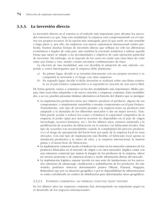 3.3.3. La inversión directa
La inversión directa en el exterior es el método más importante para afrontar los merca-
dos exteriores ya que, bajo esta modalidad, la empresa está comprometiendo en el exte-
rior sus propios recursos. Es la opción más arriesgada, pero la que suele ser más rentable
a largo plazo y, por ello, las empresas con mayor experiencia internacional suelen pre-
ferirla. Existen muchas formas de inversión directa que reflejan no sólo las diferencias
económicas y legales de cada país, sino también la creciente tendencia a utilizar aquella
forma que mejor se adapte a las peculiaridades y objetivos de cada operación particular
de inversión. Sin embargo, en la mayoría de los casos no existe una clara línea de corte
entre una forma y otra, siendo común encontrar combinaciones de éstas.
La elección de una modalidad, una vez decidida la adopción de este método, res-
ponde a varios interrogantes que la empresa debe plantearse:
a) En primer lugar, decidir si se invertirá únicamente con sus propios recursos o se
compartirá la inversión y el riesgo con otras empresas.
b) En segundo lugar, decidir si dicha inversión se realizará sobre una firma existen-
te en el país foráneo (adquisición) o si supondrá la creación de una nueva filial.
De forma general, vamos a centrarnos en las dos modalidades más importantes: filiales pro-
pias, bien sean éstas adquiridas o de nueva creación, y empresas conjuntas. Estas modalida-
des, a su vez, pueden presentar distintas alternativas en función del objetivo que se persigue:
• La implantación productiva tiene por objetivo producir el producto, alguno de sus
componentes, o simplemente ensamblar o montar componentes en el país foráneo.
Normalmente, este tipo de inversión permite a la empresa tener un producto más
adaptado a la demanda de los diferentes mercados o dar un mejor servicio. Tam-
bién puede ayudar a reducir los costes o fortalecer la capacidad competitiva de la
empresa al poder optar por nuevos recursos no disponibles en el país de origen
(tecnología, recursos humanos, etc.). En los últimos años, estamos asistiendo a la
proliferación de acuerdos de fabricación en el exterior con fabricantes locales. Este
tipo de acuerdos son recomendables cuando la complejidad del proceso producti-
vo y el riesgo de apropiación del know-how por parte de la empresa local no sean
elevados. Con este tipo de implantación más flexible, el fabricante local aporta su
instalación productiva y la mano de obra, y la empresa internacional, la materia
prima y el know-how de fabricación.
• La implantación comercial ayuda a fortalecer las ventas en los mercados exteriores de los
productos fabricados en el mercado de origen o en otros mercados. Implica contar con
una estructura comercial que mejora la imagen de los productos de la empresa, ofrece
un servicio postventa o de asistencia técnica y recibe información directa del mercado.
• La implantación logística supone invertir en una serie de instalaciones en los merca-
dos exteriores de almacenaje, clasificación y redistribución de los productos. En este
sentido, podemos observar determinados puntos (Miami, Panamá, Singapur,
Rótterdam) que por su situación geográfica o por la disponibilidad de infraestructuras
se están convirtiendo en centros de distribución para determinadas áreas geográficas.
3.3.3.1. INVERSIÓN COMPARTIDA: LAS EMPRESAS CONJUNTAS (JOINT VENTURE)
En los últimos años las empresas conjuntas han desempeñado un importante papel en
el desarrollo de los negocios internacionales.
74 Dirección de empresas internacionales
 
