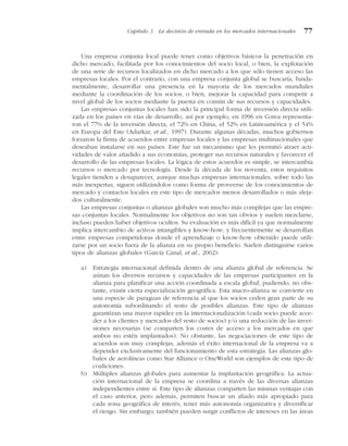 Una empresa conjunta local puede tener como objetivos básicos la penetración en
dicho mercado, facilitada por los conocimientos del socio local, o bien, la explotación
de una serie de recursos localizados en dicho mercado a los que sólo tienen acceso las
empresas locales. Por el contrario, con una empresa conjunta global se buscaría, funda-
mentalmente, desarrollar una presencia en la mayoría de los mercados mundiales
mediante la coordinación de los socios, o bien, mejorar la capacidad para competir a
nivel global de los socios mediante la puesta en común de sus recursos y capacidades.
Las empresas conjuntas locales han sido la principal forma de inversión directa utili-
zada en los países en vías de desarrollo, así por ejemplo, en 1996 en Corea representa-
ron el 77% de la inversión directa, el 72% en China, el 52% en Latinoamérica y el 54%
en Europa del Este (Adarkar, et al., 1997). Durante algunas décadas, muchos gobiernos
forzaron la firma de acuerdos entre empresas locales y las empresas multinacionales que
deseaban instalarse en sus países. Este fue un mecanismo que les permitió atraer acti-
vidades de valor añadido a sus economías, proteger sus recursos naturales y favorecer el
desarrollo de las empresas locales. La lógica de estos acuerdos es simple, se intercambia
recursos o mercado por tecnología. Desde la década de los noventa, estos requisitos
legales tienden a desaparecer, aunque muchas empresas internacionales, sobre todo las
más inexpertas, siguen utilizándolos como forma de proveerse de los conocimientos de
mercado y contactos locales en este tipo de mercados menos desarrollados o más aleja-
dos culturalmente.
Las empresas conjuntas o alianzas globales son mucho más complejas que las empre-
sas conjuntas locales. Normalmente los objetivos no son tan obvios y suelen mezclarse,
incluso pueden haber objetivos ocultos. Su evaluación es más difícil ya que normalmente
implica intercambio de activos intangibles y know-how; y frecuentemente se desarrollan
entre empresas competidoras donde el aprendizaje o know-how obtenido puede utili-
zarse por un socio fuera de la alianza en su propio beneficio. Suelen distinguirse varios
tipos de alianzas globales (García Canal, et al., 2002):
a) Estrategia internacional definida dentro de una alianza global de referencia. Se
aúnan los diversos recursos y capacidades de las empresas participantes en la
alianza para planificar una acción coordinada a escala global, pudiendo, no obs-
tante, existir cierta especialización geográfica. Esta macro-alianza se convierte en
una especie de paraguas de referencia al que los socios ceden gran parte de su
autonomía subordinando el resto de posibles alianzas. Este tipo de alianzas
garantizan una mayor rapidez en la internacionalización (cada socio puede acce-
der a los clientes y mercados del resto de socios) y/o una reducción de las inver-
siones necesarias (se comparten los costes de acceso a los mercados en que
ambos no estén implantados). No obstante, las negociaciones de este tipo de
acuerdos son muy complejas, además el éxito internacional de la empresa va a
depender exclusivamente del funcionamiento de esta estrategia. Las alianzas glo-
bales de aerolíneas como Star Alliance o OneWorld son ejemplos de este tipo de
coaliciones.
b) Múltiples alianzas globales para aumentar la implantación geográfica. La actua-
ción internacional de la empresa se coordina a través de las diversas alianzas
independientes entre sí. Este tipo de alianzas comparten las mismas ventajas con
el caso anterior, pero además, permiten buscar un aliado más apropiado para
cada zona geográfica de interés, tener más autonomía organizativa y diversificar
el riesgo. Sin embargo, también pueden surgir conflictos de intereses en las áreas
Capítulo 3 La decisión de entrada en los mercados internacionales 77
 