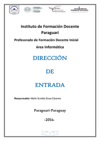 1
Instituto de Formación Docente
Paraguarí
Profesorado de Formación Docente Inicial
Área Informática
DIRECCIÓN
DE
ENTRADA
Responsable: Marlin Sunilda Sosa Cáceres
Paraguarí-Paraguay
-2016-
 