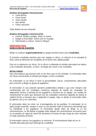Federació Catalana de Futbol – Curs Entrenador 2n Nivell (2004-2005)   Apuntes tomados por Ivan Mateu Grupo CAR-B
Dirección de equipos (Clase impartida por: Joan Escoda)                   www.entrenadores.biz

Análisis del jugador interiormente
  • Como piensa
  • Como siente
  • Como decide
  • Que decide
  • Como reacciona.

Todo delante de una situación

Análisis del jugador exteriormente
  • Conocer familia y amigos. Done se mueve.
  • Equipo y entrenador. Como está en el grupo
  • Información y críticas. Como le influyen.

SANTIAGO COCA
DIRECCIÓN DE EQUIPOS

Dirigir es conducir organizadamente un grupo humano hacia unos resultados.

Si tenemos resultados decimos que este equipo es eficaz. La eficacia en la sociedad la
tiene como la obtención de resultados de la forma más rápida posible.

Esto no es solamente ser eficaz. Se es eficaz si utilizando el método adecuado nos induce
a los resultados deseados, es decir, sin llegar por suerte a los resultados.

RESULTADOS
Hay entrenadores que piensan más en los fines que en los métodos. El entrenador debe
ser eficaz encontrando el método para llegar a estos resultados.

Un entrenador es un eficaz si tiene la personalidad, fuerza, conocimientos adecuados
para entrenar y dirigir un grupo de jugadores.

El entrenador es una posición bastante problemática debido a que está siempre está
condicionado por los resultados numéricos dejando de banda los resultados de
adquisición técnica y humana de los jugadores y técnicos de un equipo. Los medios de
comunicación lo único que destacan son los resultados numéricos dejando de banda la
calidad técnica y humana que a adquirido el equipo. Aquí es donde el entrenador debe
de plantar cara y ser coherente.

El entrenador debe de evitar ser el protagonista de los partidos. El entrenador no es
quien juega el partido, aunque a veces se vea durante todo el transcurso del partido que
va mandando a los jugadores. El entrenador donde debe de dirigir es en los
entrenamientos, es ahí donde el jugador debe adquirir los conocimientos necesarios para
en un partido ser capaz de tomar las decisiones el mismo sin que tenga de estar mirando
en todo momento al mister.

El entrenador entrena, los jugadores se entrenan. El entrenamiento debe de ser el
método adecuado para que obtenga los resultados.


                                                          -5-
 